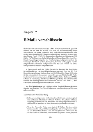 Kapitel 7
E-Mails verschlüsseln
Weltweit wird der unverschlüsselte E-Mail Verkehr systematisch gescannt.
Führend ist die NSA mit Echelon, das auch zur Industriespionage sowie
zum Abhören von NGOs verwendet wird, und Abhörschnittstellen bei allen
großen amerikanischen ISPs. Frankreich betreibt ein ähnliches System unter
dem Namen French ECHELON. Das russische Pendant zur NSA ist der SSSI
(früher FAPSI). Der schwedische Geheimdienst FRA und das Schweizer Onyx
Projekt nutzen Supercomputer zur Verarbeitung der abgeschnorchelten Da-
tenmengen. Für Saudi Arabien, Syrien, Iran, Tunesien und Ägypten wurden
entsprechende Aktivitäten nachgewiesen und die Great Firewall von China
verfügt ebenfalls über die nötigen Features.
In Deutschland wird der E-Mail Verkehr im Rahmen der Strategischen
Fernmeldeaufklärung von den Geheimdiensten gescannt. Eine von der G-10
Kommision genehmigte Stichwortliste mit 16.400 Begriffen (Stand 2010) wird
für die automatisierte Vorauswahl verwendet, um nach Waffenhandel, Prolie-
feration und Terroristen zu suchen. Im Jahr 2010 meldeten die Scanner 37 Mio.
E-Mails als verdächtig. 2011 hat der BND es geschafft, die automatisierten
Scanner mit einem Spamﬁlter zu kombinieren, so dass “nur noch“ 2,1 Mio.
E-Mails als verdächtig gemeldet und kopiert wurden.
Mit dem Verschlüsseln von E-Mails wird die Vertraulichkeit der Kommu-
nikation gewährleistet. Eine Nachricht kann nur vom Empfänger geöffnet und
gelesen werden.
Asymmetrischen Verschlüsselung
• Jeder Anwender generiert ein Schlüsselpaar bestehend aus einem gehei-
men und einem öffentlichen Schlüssel. Während der geheime Schlüssel
sorgfältig geschützt nur dem Anwender zur Verfügung stehen sollte, ist
der öffentliche Schlüssel an alle Kommunikationpartner zu verteilen.
• Wenn der Anwender Anton eine signierte E-Mail an die Anwenderin
Beatrice senden will, erstellt er eine Signatur mit seinem geheimen Schlüs-
sel. Die Anwenderin Beatrice kann mit dem öffentlichen Schlüssel von An-
ton die Nachricht veriﬁzieren, da nur Anton Zugriff auf seinen geheimen
136
 