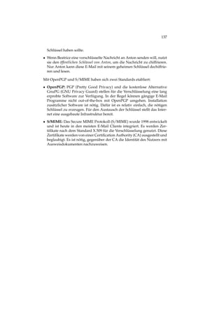 137
Schlüssel haben sollte.
• Wenn Beatrice eine verschlüsselte Nachricht an Anton senden will, nutzt
sie den öffentlichen Schlüssel von Anton, um die Nachricht zu chiffrieren.
Nur Anton kann diese E-Mail mit seinem geheimen Schlüssel dechiffrie-
ren und lesen.
Mit OpenPGP und S/MIME haben sich zwei Standards etabliert:
• OpenPGP: PGP (Pretty Good Privacy) und die kostenlose Alternative
GnuPG (GNU Privacy Guard) stellen für die Verschlüsselung eine lang
erprobte Software zur Verfügung. In der Regel können gängige E-Mail
Programme nicht out-of-the-box mit OpenPGP umgehen. Installation
zusätzlicher Software ist nötig. Dafür ist es relativ einfach, die nötigen
Schlüssel zu erzeugen. Für den Austausch der Schlüssel stellt das Inter-
net eine ausgebaute Infrastruktur bereit.
• S/MIME: Das Secure MIME Protokoll (S/MIME) wurde 1998 entwickelt
und ist heute in den meisten E-Mail Clients integriert. Es werden Zer-
tiﬁkate nach dem Standard X.509 für die Verschlüsselung genutzt. Diese
Zertiﬁkate werden von einer Certiﬁcation Authority (CA) ausgestellt und
beglaubigt. Es ist nötig, gegenüber der CA die Identität des Nutzers mit
Ausweisdokumenten nachzuweisen.
 