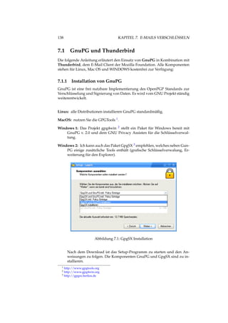 138 KAPITEL 7. E-MAILS VERSCHLÜSSELN
7.1 GnuPG und Thunderbird
Die folgende Anleitung erläutert den Einsatz von GnuPG in Kombination mit
Thunderbird, dem E-Mail Client der Mozilla Foundation. Alle Komponenten
stehen für Linux, Mac OS und WINDOWS kostenfrei zur Verfügung:
7.1.1 Installation von GnuPG
GnuPG ist eine frei nutzbare Implementierung des OpenPGP Standards zur
Verschlüsselung und Signierung von Daten. Es wird vom GNU Projekt ständig
weiterentwickelt.
Linux: alle Distributionen installieren GnuPG standardmäßig.
MacOS: nutzen Sie die GPGTools 1.
Windows 1: Das Projekt gpg4win 2 stellt ein Paket für Windows bereit mit
GnuPG v. 2.0 und dem GNU Privacy Assisten für die Schlüsselverwal-
tung.
Windows 2: Ich kann auch das Paket GpgSX 3 empfehlen, welches neben Gun-
PG einige zusätzliche Tools enthält (graﬁsche Schlüsselverwalung, Er-
weiterung für den Explorer).
Abbildung 7.1: GpgSX Installation
Nach dem Download ist das Setup-Programm zu starten und den An-
weisungen zu folgen. Die Komponenten GnuPG und GpgSX sind zu in-
stallieren.
1 http://www.gpgtools.org
2 http://www.gpg4win.org
3 http://gpgsx.berlios.de
 
