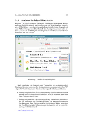 7.1. GNUPG UND THUNDERBIRD 139
7.1.2 Installation der Enigmail-Erweiterung
Enigmail 4 ist eine Erweiterung für Mozilla Thunderbird, welche eine Schnitt-
stelle zu GnuPG bereitstellt und den Umgang mit Verschlüsselung im tägli-
chen E-Mail Chaos vereinfacht. Am einfachsten installiert man Enigmail mit
dem Add-on Manager von Thunderbird. Den Manager ﬁndet man unter Ex-
tras - Add-ons. Im Suchfeld gibt man Enigmail ein. Ein Klick auf den Button
Installieren holt das Add-on.
Abbildung 7.2: Installation von EnigMail
Nach Installation von Enigmail muss Thunderbird neu gestartet werden!
Nach dem Neustart kann man den Konﬁgurations-Assistenten unter OpenPGP
- OpenPGP-Assistent aufrufen. Dabei werden folgende Schritte durchlaufen:
1. Abfrage, ob gesendete E-Mails standardmäßig signiert und verschlüsselt
werden sollen. Um unbedarfte Anwender nicht zu verwirren, kann man
diese Funktion deaktivieren.
2. Abfrage, ob gesendete E-Mails standardmäßig verschlüsselt werden sol-
len. Da man meist nur OpenPGP-Schlüssel von wenigen Empfängern
hat, kann man diese Option zunächst deaktivieren. Später, wenn sich
die Verschlüsselung im Bekanntenkreis durchgesetzt hat, ist eine Akti-
vierung vielleicht sinnvoll.
4 http://enigmail.mozdev.org
 