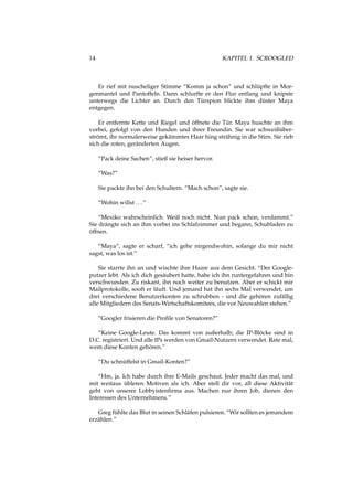 14 KAPITEL 1. SCROOGLED
Er rief mit nuscheliger Stimme “Komm ja schon” und schlüpfte in Mor-
genmantel und Pantoffeln. Dann schlurfte er den Flur entlang und knipste
unterwegs die Lichter an. Durch den Türspion blickte ihm düster Maya
entgegen.
Er entfernte Kette und Riegel und öffnete die Tür. Maya huschte an ihm
vorbei, gefolgt von den Hunden und ihrer Freundin. Sie war schweißüber-
strömt, ihr normalerweise gekämmtes Haar hing strähnig in die Stirn. Sie rieb
sich die roten, geränderten Augen.
“Pack deine Sachen”, stieß sie heiser hervor.
“Was?”
Sie packte ihn bei den Schultern. “Mach schon”, sagte sie.
“Wohin willst ...”
“Mexiko wahrscheinlich. Weiß noch nicht. Nun pack schon, verdammt.”
Sie drängte sich an ihm vorbei ins Schlafzimmer und begann, Schubladen zu
öffnen.
“Maya”, sagte er scharf, “ich gehe nirgendwohin, solange du mir nicht
sagst, was los ist.”
Sie starrte ihn an und wischte ihre Haare aus dem Gesicht. “Der Google-
putzer lebt. Als ich dich gesäubert hatte, habe ich ihn runtergefahren und bin
verschwunden. Zu riskant, ihn noch weiter zu benutzen. Aber er schickt mir
Mailprotokolle, sooft er läuft. Und jemand hat ihn sechs Mal verwendet, um
drei verschiedene Benutzerkonten zu schrubben - und die gehören zufällig
alle Mitgliedern des Senats-Wirtschaftskomitees, die vor Neuwahlen stehen.”
“Googler frisieren die Proﬁle von Senatoren?”
“Keine Google-Leute. Das kommt von außerhalb; die IP-Blöcke sind in
D.C. registriert. Und alle IPs werden von Gmail-Nutzern verwendet. Rate mal,
wem diese Konten gehören.”
“Du schnüffelst in Gmail-Konten?”
“Hm, ja. Ich habe durch ihre E-Mails geschaut. Jeder macht das mal, und
mit weitaus übleren Motiven als ich. Aber stell dir vor, all diese Aktivität
geht von unserer Lobbyistenﬁrma aus. Machen nur ihren Job, dienen den
Interessen des Unternehmens.”
Greg fühlte das Blut in seinen Schläfen pulsieren. “Wir sollten es jemandem
erzählen.”
 