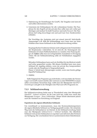 140 KAPITEL 7. E-MAILS VERSCHLÜSSELN
3. Optimierung der Einstellungen für GnuPG. Die Vorgaben sind sinnvoll
und sollten übernommen werden.
4. Generieren der Schlüsselpaare für alle vorhandenen Konten. Die Pass-
phrase für den Zugriff auf den privaten Key sollte man sich vorher gut
überlegen und merken! Es heißt Passphrase und nicht Passwort. Die Pass-
phrase darf ruhig etwas länger sein und auch Leer- bzw. Sonderzeichen
enthalten.
Die Vorschläge des Assitenten sind erst einmal sinnvoll. Individuelle
Anpassungen (z.B. 4096 Bit Schlüssellänge usw.) kann man nur beim
Erstellen eines neuen Schlüssels in der Schlüsselverwaltung wählen.
Kryptograﬁschen Funktionen können nicht unbegrenzt den Fortschritten
der Kryptoanalys widerstehen. Es ist sinnvoll, die Nutzungszeit des
Schlüssels mit einem Haltbarkeitsdatum zu versehen. Eine Nutzung län-
ger als 5 Jahre sollte man nur in begründeten Ausnahmen in Erwägung
ziehen. Bei der Schlüsselerstellung sollte ein Verfallsdatum angegeben
werden.
Mit jedem Schlüsselpaar kann auch ein Zertiﬁkat für den Rückruf erstellt
und sicher gespeichert werden. Mit diesem Zertiﬁkat kann man einen
Schlüssel für ungültig erklären, wenn der private Key kompromittiert
wurde oder die Passphrase in Vergessenheit gerät.
Dieser 4. Schritt kann übersprungen werden, wenn man bereits gültige
OpenPGP Schlüssel hat.
5. FERTIG
Sollte Enigmail das Programm gpg nicht ﬁnden, weil man lieber die Version
2 gpg2 von GnuPG nutzen möchte oder weil man es unter WINDOWS in einem
selten verwendeten Verzeichnis liegt, wählt man den Menüpunkt OpenPGP /
Einstellungen und gibt in der Dialogbox den Pfad zum GPG-Programm ein.
7.1.3 Schlüsselverwaltung
Die Schlüsselverwaltung ﬁndet man in Thunderbird unter dem Menüpunkt
OpenPGP - Schüssel verwalten. Ist die Liste noch leer, wählt man zuerst den
Menüpunkt Erzeugen - Neues Schlüsselpaar. Diesen Schritt übernimmt jedoch
auch der Assistent zur Einrichtung von Enigmail.
Exportieren des eigenen öffentlichen Schlüssels
Um verschlüsselt zu kommunizieren, muss den Kommunikationspartnern
der eigene öffentliche Schlüssel zur Verfügung gestellt werden. Der einfachste
Weg nutzt die Schlüsselserver im Internet. In der Schlüsselverwaltung ﬁndet
man den Menüpunkt Schlüssel-Server / Schlüssel hochladen. Der öffentliche
Schlüssel wird auf den Schlüsselserver exportiert und steht dort allen Partnern
zur Verfügung. Die verschiedenen Server synchronisieren ihren Datenbestand.
 