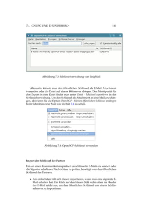 7.1. GNUPG UND THUNDERBIRD 141
Abbildung 7.3: Schlüsselverwaltung von EnigMail
Alternativ könnte man den öffentlichen Schlüssel als E-Mail Attachment
versenden oder als Datei auf einem Webserver ablegen. Den Menüpunkt für
den Export in eine Datei ﬁndet man unter Datei - Schlüssel exportieren in der
Schlüsselverwaltung. Um den Schlüssel als Attachment an eine Mail anzuhän-
gen, aktivieren Sie die Option OpenPGP - Meinen öffentlichen Schlüssel anhängen
beim Schreiben einer Mail wie im Bild 7.4 zu sehen.
Abbildung 7.4: OpenPGP-Schlüssel versenden
Import der Schlüssel der Partner
Um an einen Kommunikationspartner verschlüsselte E-Mails zu senden oder
die Signatur erhaltener Nachrichten zu prüfen, benötigt man den öffentlichen
Schlüssel des Partners.
• Am einfachsten läßt sich dieser importieren, wenn man eine signierte E-
Mail erhalten hat. Ein Klick auf den blauen Stift rechts oben im Header
der E-Mail reicht aus, um den öffentlichen Schlüssel von einem Schlüs-
selserver zu importieren.
 