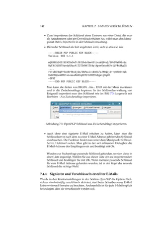 142 KAPITEL 7. E-MAILS VERSCHLÜSSELN
• Zum Importieren des Schlüssel eines Partners aus einer Datei, die man
als Attachement oder per Download erhalten hat, wählt man den Menü-
punkt Datei / Importieren in der Schlüselverwaltung.
• Wenn der Schlüssel als Text angeboten wird, sieht es etwa so aus:
-----BEGIN PGP PUBLIC KEY BLOCK-----
Version: SKS 1.1.1
mQENBEt5GIIBCACOnOeTtfBIUbdcOmw5DlLuxkQB4uQ/8HbSUaH96s1z
HqFA/31GB70podyEKqc41T2TDdWWITfdy1dpxeGwopBK/wljPAuNAgJQ
....
fU7xEW/RQT76n0RfTXnbj2m/DRPmoivcXW5G/zJM6QUjl++vO7OB+3xb
SnDCMQtaWHM57eLcmnsMAK3qHOYlVrNUTSvEgatjUqLU
=fP9T
-----END PGP PUBLIC KEY BLOCK-----
Man kann die Zeilen von BEGIN ...bis... END mit der Maus markieren
und in die Zwischenablage kopieren. In der Schlüsselverwaltung von
Enigmail importiert man den Schlüssel wie im Bild 7.5 dargestellt mit
Bearbeiten - Aus Zwischenablage importieren.
Abbildung 7.5: OpenPGP-Schlüssel aus Zwischenablage importieren
• Auch ohne eine signierte E-Mail erhalten zu haben, kann man die
Schlüsselserver nach dem zu einer E-Mail Adresse gehörenden Schlüssel
durchsuchen. Die Funktion ﬁndet man unter dem Menüpunkt Schlüssel-
Server / Schlüssel suchen. Man gibt in der sich öffnenden Dialogbox die
E-Mail-Adresse des Empfängers ein und bestätigt mit Ok.
Wurden zur Suchanfrage passende Schlüssel gefunden, werden diese in
einer Liste angezeigt. Wählen Sie aus dieser Liste den zu importierenden
Schlüssel und bestätigen Sie mit OK. Wenn mehrere passende Schlüssel
für eine E-Mail Adresse gefunden wurden, ist in der Regel der neueste
Schlüssel die richtige Wahl.
7.1.4 Signieren und Verschlüsseln erstellter E-Mails
Wurde in den Kontoeinstellungen in der Sektion OpenPGP die Option Nach-
richten standardmäßig verschlüsseln aktiviert, sind beim Schreiben einer E-Mail
keine weiteren Hinweise zu beachten. Anderenfalls ist für jede E-Mail explizit
festzulegen, dass sie verschlüsselt werden soll.
 