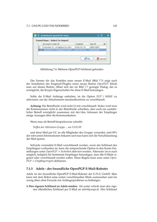 7.1. GNUPG UND THUNDERBIRD 143
Abbildung 7.6: Mehrere OpenPGP-Schlüssel gefunden
Das Fenster für das Erstellen einer neuen E-Mail (Bild 7.7) zeigt nach
der Installation des Enigmail-PlugIns einen neuen Button OpenPGP. Klickt
man auf diesen Button, öffnet sich der im Bild 7.7 gezeigte Dialog, der es
ermöglicht, die Krypto-Eigenschaften für diese E-Mail festzulegen.
Sollte die E-Mail Anhänge enthalten, ist die Option PGP / MIME zu
aktivieren, um die Attachements standardkonform zu verschlüsselt.
Achtung: Die Betreffzeile wird nicht (!) mit verschlüsselt. Sicher wird man
die Kontonummer nicht in der Betreffzeile schreiben, aber auch ein ausführ-
licher Betreff ermöglicht zusammen mit der/den Adressen der Empfänger
einige Aussagen über die Kommunikation.
Wenn man als Betreff beispielsweise schreibt:
Treffen der Aktivisten-Gruppe ... am 13.01.09
und diese Mail per CC an alle Mitglieder der Gruppe versendet, sind 90%
der relevanten Informationen bekannt und man kann sich die Verschlüsselung
der Mail sparen.
Soll jede versendete E-Mail verschlüsselt werden, wenn der Schlüssel des
Empfängers vorhanden ist, kann die entsprechende Option in den Konto Ein-
stellungen unter OpenPGP -> Sicherheit aktiviert werden. Alternativ ist es auch
möglich, lediglich für bestimmte Empfänger festzulegen, dass alle E-Mails si-
gniert oder verschlüsselt werden sollen. Diese Regeln kann man unter Open-
PGP -> Empfängerregeln deﬁnieren.
7.1.5 Adele - der freundliche OpenPGP E-Mail-Roboter
Adele ist der freundliche OpenPGP E-Mail-Roboter der G-N-U GmbH. Man
kann mit dem Robot seine ersten verschlüsselten Mails austauschen und ein
wenig üben ohne Freunde mit Anfängerprobleme zu belästigen.
1: Den eigenen Schlüssel an Adele senden: Als erstes schickt man den eige-
nen öffentlichen Schlüssel per E-Mail an adele@gnupp.de. Den Schlüssel
 