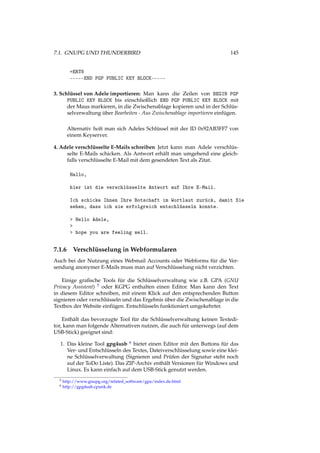 7.1. GNUPG UND THUNDERBIRD 145
=ERT8
-----END PGP PUBLIC KEY BLOCK-----
3. Schlüssel von Adele importieren: Man kann die Zeilen von BEGIN PGP
PUBLIC KEY BLOCK bis einschließlich END PGP PUBLIC KEY BLOCK mit
der Maus markieren, in die Zwischenablage kopieren und in der Schlüs-
selverwaltung über Bearbeiten - Aus Zwischenablage importieren einfügen.
Alternativ holt man sich Adeles Schlüssel mit der ID 0x92AB3FF7 von
einem Keyserver.
4. Adele verschlüsselte E-Mails schreiben Jetzt kann man Adele verschlüs-
selte E-Mails schicken. Als Antwort erhält man umgehend eine gleich-
falls verschlüsselte E-Mail mit dem gesendeten Text als Zitat.
Hallo,
hier ist die verschlüsselte Antwort auf Ihre E-Mail.
Ich schicke Ihnen Ihre Botschaft im Wortlaut zurück, damit Sie
sehen, dass ich sie erfolgreich entschlüsseln konnte.
> Hello Adele,
>
> hope you are feeling well.
7.1.6 Verschlüsselung in Webformularen
Auch bei der Nutzung eines Webmail Accounts oder Webforms für die Ver-
sendung anonymer E-Mails muss man auf Verschlüsselung nicht verzichten.
Einige graﬁsche Tools für die Schlüsselverwaltung wie z.B. GPA (GNU
Privacy Assistent) 5 oder KGPG enthalten einen Editor. Man kann den Text
in diesem Editor schreiben, mit einem Klick auf den entsprechenden Button
signieren oder verschlüsseln und das Ergebnis über die Zwischenablage in die
Textbox der Website einfügen. Entschlüsseln funktioniert umgekehrter.
Enthält das bevorzugte Tool für die Schlüsselverwaltung keinen Textedi-
tor, kann man folgende Alternativen nutzen, die auch für unterwegs (auf dem
USB-Stick) geeignet sind:
1. Das kleine Tool gpg4usb 6 bietet einen Editor mit den Buttons für das
Ver- und Entschlüsseln des Textes, Dateiverschlüsselung sowie eine klei-
ne Schlüsselverwaltung (Signieren und Prüfen der Signatur steht noch
auf der ToDo Liste). Das ZIP-Archiv enthält Versionen für Windows und
Linux. Es kann einfach auf dem USB-Stick genutzt werden.
5 http://www.gnupg.org/related_software/gpa/index.de.html
6 http://gpg4usb.cpunk.de
 