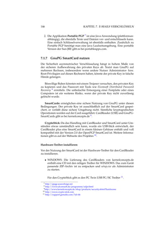 146 KAPITEL 7. E-MAILS VERSCHLÜSSELN
2. Die Applikation Portable PGP 7 ist eine Java-Anwendung (plattformun-
abhängig), die ebenfalls Texte und Dateien ver- und entschlüsseln kann.
Eine einfach Schlüsselverwaltung ist ebenfalls enthalten. Zusätzlich zu
Portable PGP benötigt man eine Java Laufzeitumgebung. Eine portable
Version der Sun-JRE gibt es bei portableapps.com.
7.1.7 GnuPG SmartCard nutzen
Die Sicherheit asymmetrischer Verschlüsselung hängt in hohem Maße von
der sicheren Aufbewahrung des privaten Keys ab. Nutzt man GnuPG auf
mehreren Rechnen, insbesondere wenn andere Nutzer Administrator- bzw.
Root-Privilegien auf diesen Rechnern haben, könnte der private Key in falsche
Hände gelangen.
Böswillige Buben könnten mit einem Trojaner versuchen, den privaten Key
zu kopieren und das Passwort mit Tools wie Elcomsoft Distributed Password
Recovery 8 ermitteln. Die unbedachte Entsorgung einer Festplatte oder eines
Computers ist ein weiteres Risiko, wenn der private Key nicht zuverlässig
gelöscht wurde.
SmartCards: ermöglichen eine sichere Nutzung von GnuPG unter diesen
Bedingungen. Der private Key ist ausschließlich auf der SmartCard gespei-
chert, er verläßt diese sichere Umgebung nicht. Sämtliche kryptograﬁschen
Operationen werden auf der Card ausgeführt. CardReader (USB) und GnuPG-
SmartCards gibt es bei kernelconcepts.de 9.
CryptoStick: Da das Handling mit CardReader und SmartCard unter Um-
ständen etwas umständlich sein kann, wurde ein USB-Stick entwickelt, der
CardReader plus eine SmartCard in einem kleinen Gehäuse enthält und voll
kompatibel mit der Version 2.0 der OpenPGP SmartCard ist. Weitere Informa-
tionen gibt es auf der Webseite des Projektes 10.
Hardware-Treiber installieren
Vor der Nutzung der SmartCard ist der Hardware-Treiber für den CardReader
zu installieren.
• WINDOWS: Die Lieferung des CardReaders von kernelconcepts.de
enthält eine CD mit den nötigen Treiber für WINDOWS. Das zum Gerät
passende ZIP-Archiv ist zu entpacken und setup.exe als Administrator
zu starten.
Für den CryptoStick gibt es den PC Twin USB PC/SC Treiber 11.
7 http://ppgp.sourceforge.net
8 http://www.elcomsoft.de/programme/edpr.html
9http://www.kernelconcepts.de/shop/products/security.shtml?hardwaree
10 http://www.crypto-stick.com
11 http://support.gemalto.com/?id=46
 