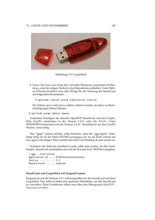 7.1. GNUPG UND THUNDERBIRD 147
Abbildung 7.8: CryptoStick
• Linux: Da Linux out-of-the-box viel mehr Hardware unterstützt als Win-
dows, sind die nötigen Treiber in den Repositories enthalten. Unter Debi-
an/Ubuntu installiert man alles Nötige für die Nutzung der SmartCard
mit folgendem Kommando:
# aptitude install pcscd libpcsclite1 libccid
Die Pakete openct und opensc sollten entfernt werden, da diese zu Beein-
trächtigungen führen können.
# aptitude purge openct opensc
Außerdem benötigen die aktuelle OpenPGP-SmartCard und der Crypto-
Stick GnuPG mindestens in der Version 1.4.9+ oder die 2.0.12+. Unter
WINDOWS funktioniert erst die Version 1.4.10. Aktualisieren sie ihre GnuPG
Version, wenn nötig.
Wer “gpg2” nutzen möchte, sollte beachten, dass der “gpg-agent” unbe-
dingt nötig ist. In der Datei $HOME/.gnupg/gpg.conf ist am Ende einfach ein
use-agent einzufügen. Dann meldet man sich vom Desktop ab und wieder an.
Nachdem die Software installiert wurde, sollte man prüfen, ob alles funk-
tioniert. SmartCard anschließen und auf der Konsole bzw. DOS-Box eingeben:
> gpg --card-status
Application ID ...: D27600xxxxxxxxxxxxxxx
Version ..........: 2.0
Manufacturer .....: unknown
....
SmartCards und CryptoStick mit Enigmail nutzen
Enigmail ist seit der Version 1.0.1 voll kompatibel mit der SmartCard und dem
CryptoSick. Das Add-on bietet eine graﬁsche Oberﬂäche, um die SmartCard
zu verwalten. Diese Funktionen öffnet man über den Menüpunkt OpenPGP -
Smartcard verwalten.
 
