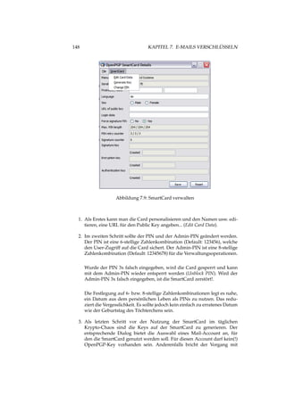 148 KAPITEL 7. E-MAILS VERSCHLÜSSELN
Abbildung 7.9: SmartCard verwalten
1. Als Erstes kann man die Card personalisieren und den Namen usw. edi-
tieren, eine URL für den Public Key angeben... (Edit Card Data).
2. Im zweiten Schritt sollte der PIN und der Admin-PIN geändert werden.
Der PIN ist eine 6-stellige Zahlenkombination (Default: 123456), welche
den User-Zugriff auf die Card sichert. Der Admin-PIN ist eine 8-stellige
Zahlenkombination (Default: 12345678) für die Verwaltungsoperationen.
Wurde der PIN 3x falsch eingegeben, wird die Card gesperrt und kann
mit dem Admin-PIN wieder entsperrt werden (Unblock PIN). Wird der
Admin-PIN 3x falsch eingegeben, ist die SmartCard zerstört!.
Die Festlegung auf 6- bzw. 8-stellige Zahlenkombinationen legt es nahe,
ein Datum aus dem persönlichen Leben als PINs zu nutzen. Das redu-
ziert die Vergesslichkeit. Es sollte jedoch kein einfach zu erratenes Datum
wie der Geburtstag des Töchterchens sein.
3. Als letzten Schritt vor der Nutzung der SmartCard im täglichen
Krypto-Chaos sind die Keys auf der SmartCard zu generieren. Der
entsprechende Dialog bietet die Auswahl eines Mail-Account an, für
den die SmartCard genutzt werden soll. Für diesen Account darf kein(!)
OpenPGP-Key vorhanden sein. Anderenfalls bricht der Vorgang mit
 