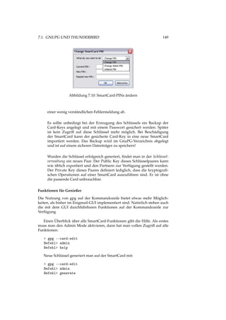 7.1. GNUPG UND THUNDERBIRD 149
Abbildung 7.10: SmartCard-PINs ändern
einer wenig verständlichen Fehlermeldung ab.
Es sollte unbedingt bei der Erzeugung des Schlüssels ein Backup der
Card-Keys angelegt und mit einem Passwort gesichert werden. Später
ist kein Zugriff auf diese Schlüssel mehr möglich. Bei Beschädigung
der SmartCard kann der gesicherte Card-Key in eine neue SmartCard
importiert werden. Das Backup wird im GnuPG-Verzeichnis abgelegt
und ist auf einem sicheren Datenträger zu speichern!
Wurden die Schlüssel erfolgreich generiert, ﬁndet man in der Schlüssel-
verwaltung ein neues Paar. Der Public Key dieses Schlüsselpaares kann
wie üblich exportiert und den Partnern zur Verfügung gestellt werden.
Der Private Key dieses Paares deﬁniert lediglich, dass die kryptograﬁ-
schen Operationen auf einer SmartCard auszuführen sind. Er ist ohne
die passende Card unbrauchbar.
Funktionen für Genießer
Die Nutzung von gpg auf der Kommandozeile bietet etwas mehr Möglich-
keiten, als bisher im Enigmail-GUI implementiert sind. Natürlich stehen auch
die mit dem GUI durchführbaren Funktionen auf der Kommandozeile zur
Verfügung.
Einen Überblick über alle SmartCard-Funktionen gibt die Hilfe. Als erstes
muss man den Admin Mode aktivieren, dann hat man vollen Zugriff auf alle
Funktionen:
> gpg --card-edit
Befehl> admin
Befehl> help
Neue Schlüssel generiert man auf der SmartCard mit:
> gpg --card-edit
Befehl> admin
Befehl> generate
 
