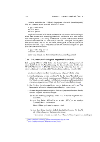 150 KAPITEL 7. E-MAILS VERSCHLÜSSELN
Hat man mehrmals den PIN falsch eingegeben kann man ein neuen (alten)
PIN (rück-)setzen, wenn man den Admin-PIN kennt:
> gpg --card-edit
Befehl> admin
Befehl> passwd
Möglicherweise hat man bereits eine OpenPGP Schlüssel mit vielen Signa-
turen. Den möchte man nicht wegwerfen und im Web of Trust noch einmal
von vorn beginnen. Als Ausweg bietet es sich an, einen vorhandenen, starken
Schlüssel mit der SmartCard zusätzlich zu schützen. Der Zugriff auf den gehei-
men Schlüssel ist dann nur mit der SmartCard möglich. Es ist dem vorhanden
Schlüssel mit der ID key-id ein Subkey der SmartCard hinzuzufügen. Das geht
nur auf der Kommandozeile:
> gpg --edit-key key-id
command> addcardkey
Dabei wird ein evtl. auf der SmartCard vorhandener Key zertört!
7.1.8 SSL-Verschlüsselung für Keyserver aktivieren
Seit Anfang Oktober 2012 bietet der Keyserverpool sks-keyservers.net
einen Sub-Pool mit SSL-Verschlüsselung für das Abrufen und Senden von
OpenPGP-Schlüsseln 12. Die SSL-Verschlüsselung verhindert, dass ein Lau-
scher beobachtet, welche OpenPGP-Schlüssel man sucht und herunter lädt.
Um diesen sicheren Sub-Pool zu nutzen, sind folgende Schritte nötig:
1. Man benötigt eine Version von GnuPG, die das hkps:// Protokoll unter-
stützt. Man kann gnupg2 nutzen oder das Paket gnupg-curl installieren.
Für Windows bietet gpg4win ein Paket mit gnupg2, unter Linux installiert
man eines der genannten Pakete mit dem bevorzugten Paketmanager.
2. Das CA-Root Zertiﬁkat des Keyserverpool sks-keyservers.netCA.pem13 ist
herunter zu laden und auf dem eigenen Rechner zu speichern.
3. In der Konﬁguration von Enigmail sind die Experten Optionen zu aktivie-
ren und folgende Werte einzutragen:
(a) Bei der Nutzung von gnupg2 ist der Pfad zu diesem Programm aus-
zuwählen.
(b) Auf dem Reiter Schlüssel-Server ist der HKPS-Pool als einziger
Schlüssel-Server einzutragen:
hkps://hkps.pool.sks-keyservers.net
(c) Auf dem Reiter Erweitert sind als Zusätzliche Parameter für GnuPG
die nötigen Keyserver-Optionen einzutrage:
--keyserver-options ca-cert-file=<Path to>/sks-keyservers.netCA.pem
12 http://permalink.gmane.org/gmane.comp.encryption.pgp.sks/3559
13 https://sks-keyservers.net/sks-keyservers.netCA.pem
 