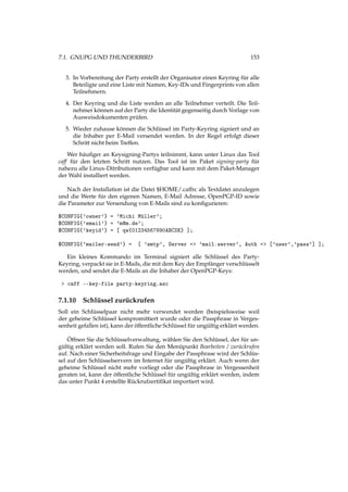 7.1. GNUPG UND THUNDERBIRD 153
3. In Vorbereitung der Party erstellt der Organisator einen Keyring für alle
Beteiligte und eine Liste mit Namen, Key-IDs und Fingerprints von allen
Teilnehmern.
4. Der Keyring und die Liste werden an alle Teilnehmer verteilt. Die Teil-
nehmer können auf der Party die Identität gegenseitig durch Vorlage von
Ausweisdokumenten prüfen.
5. Wieder zuhause können die Schlüssel im Party-Keyring signiert und an
die Inhaber per E-Mail versendet werden. In der Regel erfolgt dieser
Schritt nicht beim Treffen.
Wer häuﬁger an Keysigning-Partys teilnimmt, kann unter Linux das Tool
caff für den letzten Schritt nutzen. Das Tool ist im Paket signing-party für
nahezu alle Linux-Ditributionen verfügbar und kann mit dem Paket-Manager
der Wahl installiert werden.
Nach der Installation ist die Datei $HOME/.caffrc als Textdatei anzulegen
und die Werte für den eigenen Namen, E-Mail Adresse, OpenPGP-ID sowie
die Parameter zur Versendung von E-Mails sind zu konﬁgurieren:
$CONFIG{'owner'} = 'Michi Müller';
$CONFIG{'email'} = 'm@m.de';
$CONFIG{'keyid'} = [ qw{01234567890ABCDE} ];
$CONFIG{'mailer-send'} = [ 'smtp', Server => 'mail.server', Auth => ['user','pass'] ];
Ein kleines Kommando im Terminal signiert alle Schlüssel des Party-
Keyring, verpackt sie in E-Mails, die mit dem Key der Empfänger verschlüsselt
werden, und sendet die E-Mails an die Inhaber der OpenPGP-Keys:
> caff --key-file party-keyring.asc
7.1.10 Schlüssel zurückrufen
Soll ein Schlüsselpaar nicht mehr verwendet werden (beispielsweise weil
der geheime Schlüssel kompromittiert wurde oder die Passphrase in Verges-
senheit gefallen ist), kann der öffentliche Schlüssel für ungültig erklärt werden.
Öffnen Sie die Schlüsselverwaltung, wählen Sie den Schlüssel, der für un-
gültig erklärt werden soll. Rufen Sie den Menüpunkt Bearbeiten / zurückrufen
auf. Nach einer Sicherheitsfrage und Eingabe der Passphrase wird der Schlüs-
sel auf den Schlüsselservern im Internet für ungültig erklärt. Auch wenn der
geheime Schlüssel nicht mehr vorliegt oder die Passphrase in Vergessenheit
geraten ist, kann der öffentliche Schlüssel für ungültig erklärt werden, indem
das unter Punkt 4 erstellte Rückrufzertiﬁkat importiert wird.
 