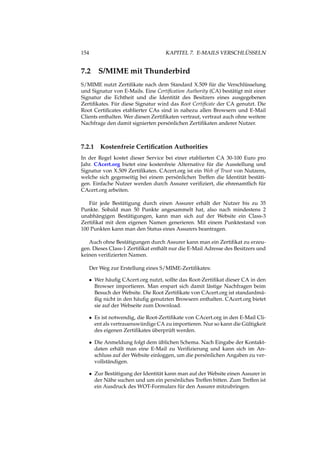 154 KAPITEL 7. E-MAILS VERSCHLÜSSELN
7.2 S/MIME mit Thunderbird
S/MIME nutzt Zertiﬁkate nach dem Standard X.509 für die Verschlüsselung
und Signatur von E-Mails. Eine Certiﬁcation Authority (CA) bestätigt mit einer
Signatur die Echtheit und die Identität des Besitzers eines ausgegebenen
Zertiﬁkates. Für diese Signatur wird das Root Certiﬁcate der CA genutzt. Die
Root Certiﬁcates etablierter CAs sind in nahezu allen Browsern und E-Mail
Clients enthalten. Wer diesen Zertiﬁkaten vertraut, vertraut auch ohne weitere
Nachfrage den damit signierten persönlichen Zertiﬁkaten anderer Nutzer.
7.2.1 Kostenfreie Certiﬁcation Authorities
In der Regel kostet dieser Service bei einer etablierten CA 30-100 Euro pro
Jahr. CAcert.org bietet eine kostenfreie Alternative für die Ausstellung und
Signatur von X.509 Zertiﬁkaten. CAcert.org ist ein Web of Trust von Nutzern,
welche sich gegenseitig bei einem persönlichen Treffen die Identität bestäti-
gen. Einfache Nutzer werden durch Assurer veriﬁziert, die ehrenamtlich für
CAcert.org arbeiten.
Für jede Bestätigung durch einen Assurer erhält der Nutzer bis zu 35
Punkte. Sobald man 50 Punkte angesammelt hat, also nach mindestens 2
unabhängigen Bestätigungen, kann man sich auf der Website ein Class-3
Zertiﬁkat mit dem eigenen Namen generieren. Mit einem Punktestand von
100 Punkten kann man den Status eines Assurers beantragen.
Auch ohne Bestätigungen durch Assurer kann man ein Zertiﬁkat zu erzeu-
gen. Dieses Class-1 Zertiﬁkat enthält nur die E-Mail Adresse des Besitzers und
keinen veriﬁzierten Namen.
Der Weg zur Erstellung eines S/MIME-Zertiﬁkates:
• Wer häuﬁg CAcert.org nutzt, sollte das Root-Zertiﬁkat dieser CA in den
Browser importieren. Man erspart sich damit lästige Nachfragen beim
Besuch der Website. Die Root Zertiﬁkate von CAcert.org ist standardmä-
ßig nicht in den häuﬁg genutzten Browsern enthalten. CAcert.org bietet
sie auf der Webseite zum Download.
• Es ist notwendig, die Root-Zertiﬁkate von CAcert.org in den E-Mail Cli-
ent als vertrauenswürdige CA zu importieren. Nur so kann die Gültigkeit
des eigenen Zertiﬁkates überprüft werden.
• Die Anmeldung folgt dem üblichen Schema. Nach Eingabe der Kontakt-
daten erhält man eine E-Mail zu Veriﬁzierung und kann sich im An-
schluss auf der Website einloggen, um die persönlichen Angaben zu ver-
vollständigen.
• Zur Bestätigung der Identität kann man auf der Website einen Assurer in
der Nähe suchen und um ein persönliches Treffen bitten. Zum Treffen ist
ein Ausdruck des WOT-Formulars für den Assurer mitzubringen.
 