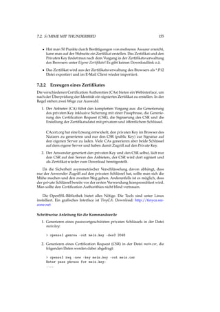 7.2. S/MIME MIT THUNDERBIRD 155
• Hat man 50 Punkte durch Bestätigungen von mehreren Assurer erreicht,
kann man auf der Webseite ein Zertiﬁkat erstellen. Das Zertiﬁkat und den
Privaten Key ﬁndet man nach dem Vorgang in der Zertiﬁkatsverwaltung
des Browsers unter Eigene Zertiﬁkate! Es gibt keinen Downloadlink o.ä.
• Das Zertiﬁkat wird aus der Zertiﬁkatsverwaltung des Browsers als *.P12
Datei exportiert und im E-Mail Client wieder importiert.
7.2.2 Erzeugen eines Zertiﬁkates
Die verschiedenen Certiﬁcation Authoroties (CAs) bieten ein Webinterface, um
nach der Überprüfung der Identität ein signiertes Zertiﬁkat zu erstellen. In der
Regel stehen zwei Wege zur Auswahl:
1. Der Anbieter (CA) führt den kompletten Vorgang aus: die Generierung
des privaten Key inklusive Sicherung mit einer Passphrase, die Generie-
rung des Certiﬁcation Request (CSR), die Signierung des CSR und die
Erstellung der Zertiﬁkatsdatei mit privatem und öffentlichem Schlüssel.
CAcert.org hat eine Lösung entwickelt, den privaten Key im Browser des
Nutzers zu generieren und nur den CSR (public Key) zur Signatur auf
den eigenen Server zu laden. Viele CAs generieren aber beide Schlüssel
auf dem eigene Server und haben damit Zugriff auf den Private Key.
2. Der Anwender generiert den privaten Key und den CSR selbst, lädt nur
den CSR auf den Server des Anbieters, der CSR wird dort signiert und
als Zertiﬁkat wieder zum Download bereitgestellt.
Da die Sicherheit asymmetrischer Verschlüsselung davon abhängt, dass
nur der Anwender Zugriff auf den privaten Schlüssel hat, sollte man sich die
Mühe machen und den zweiten Weg gehen. Anderenfalls ist es möglich, dass
der private Schlüssel bereits vor der ersten Verwendung kompromittiert wird.
Man sollte den Certiﬁcation Authorithies nicht blind vertrauen.
Die OpenSSL-Bibliothek bietet alles Nötige. Die Tools sind unter Linux
installiert. Ein graﬁsches Interface ist TinyCA. Download: http://tinyca.sm-
zone.net
Schrittweise Anleitung für die Kommandozeile
1. Generieren eines passwortgeschützten privaten Schlüssels in der Datei
mein.key:
> openssl genrsa -out mein.key -des3 2048
2. Generieren eines Certiﬁcation Request (CSR) in der Datei mein.csr, die
folgenden Daten werden dabei abgefragt:
> openssl req -new -key mein.key -out mein.csr
Enter pass phrase for mein.key:
....
 
