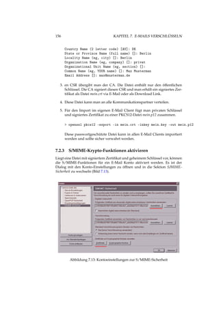 156 KAPITEL 7. E-MAILS VERSCHLÜSSELN
Country Name (2 letter code) [AU]: DE
State or Province Name (full name) []: Berlin
Locality Name (eg, city) []: Berlin
Organization Name (eg, company) []: privat
Organizational Unit Name (eg, section) []:
Common Name (eg, YOUR name) []: Max Musterman
Email Address []: max@musterman.de
3. en CSR übergibt man der CA. Die Datei enthält nur den öffentlichen
Schlüssel. Die CA signiert diesen CSR und man erhält ein signiertes Zer-
tiﬁkat als Datei mein.crt via E-Mail oder als Download Link.
4. Diese Datei kann man an alle Kommunikationspartner verteilen.
5. Für den Import im eigenen E-Mail Client fügt man privaten Schlüssel
und signiertes Zertiﬁkat zu einer PKCS12-Datei mein.p12 zusammen.
> openssl pkcs12 -export -in mein.crt -inkey mein.key -out mein.p12
Diese passwortgeschützte Datei kann in allen E-Mail Clients importiert
werden und sollte sicher verwahrt werden.
7.2.3 S/MIME-Krypto-Funktionen aktivieren
Liegt eine Datei mit signiertem Zertiﬁkat und geheimem Schlüssel vor, können
die S/MIME-Funktionen für ein E-Mail Konto aktiviert werden. Es ist der
Dialog mit den Konto-Einstellungen zu öffnen und in die Sektion S/MIME-
Sicherheit zu wechseln (Bild 7.13).
Abbildung 7.13: Kontoeinstellungen zur S/MIME-Sicherheit
 