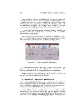 158 KAPITEL 7. E-MAILS VERSCHLÜSSELN
Bevor der Empfänger einer signierten E-Mail die Signatur prüfen und
verschlüsselt antworten kann, muss er das Zertiﬁkat veriﬁzieren. Viele Root-
Zertiﬁkate sind bereits in gängigen E-Mail Clients enthalten. Einige muss
der Nutzer jedoch erst selbst importieren. Diese Root-Zertiﬁkate stehen auf
den Websites der Ausstellers zum Download bereit. Wurde die Gültigkeit
veriﬁziert, kann der Empfänger im Anschluß verschlüsselt antworten.
Es ist auch möglich, eine Datei nur mit dem öffentlichen Schlüssel des
Zertiﬁkates auf den Rechner des Partners zu transferieren. Dort ist die Datei
in Thunderbird zu importieren.
Für den Import eines Zertiﬁkates in Thunderbird ist der Dialog Einstel-
lungen zu öffnen. In der Sektion Datenschutz auf dem Reiter Sicherheit ist der
Button Zertiﬁkate zu wählen (Bild 7.15), um die Verwaltung zu öffnen.
Abbildung 7.15: Dialog Sicherheits-Einstellungen
Im Zertiﬁkatsmanager ist auf dem Reiter Zertiﬁkate anderer Personen der
Button Importieren zu ﬁnden, welcher eine Dateiauswahl öffnet, um das
erhaltene Zertiﬁkat aus einer lokal gespeicherten Datei zu importieren.
Die Root-Zertiﬁkate weiterer Certiﬁcation Authorities (CAs) können auf
dem Reiter Zertiﬁzierungsstellen importiert werden.
7.2.5 Nachrichten verschlüsseln und signieren
Wenn das persönliche Zertiﬁkat bestehend aus öffentlichem und geheimem
Schlüssel importiert wurde, ist es möglich, signierte E-Mails zu versenden.
Wurden Zertiﬁkate mit den öffentlichen Schlüsseln der Kommunikationspart-
ner importiert, kann die Nachricht auch verschlüsselt werden.
Für die Wahl der Optionen steht im Editor einer neuen Nachricht der
Button S/MIME zur Verfügung. Klickt man auf den kleinen schwarzen
Pfeil unmittelbar neben dem Button S/MIME, öffnet sich das im Bild 7.16
dargestellte Menü zum Festlegen der Kryptographie-Optionen für die aktuelle
 