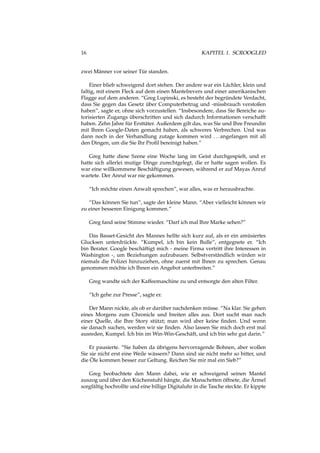 16 KAPITEL 1. SCROOGLED
zwei Männer vor seiner Tür standen.
Einer blieb schweigend dort stehen. Der andere war ein Lächler, klein und
faltig, mit einem Fleck auf dem einen Mantelrevers und einer amerikanischen
Flagge auf dem anderen. “Greg Lupinski, es besteht der begründete Verdacht,
dass Sie gegen das Gesetz über Computerbetrug und -missbrauch verstoßen
haben”, sagte er, ohne sich vorzustellen. “Insbesondere, dass Sie Bereiche au-
torisierten Zugangs überschritten und sich dadurch Informationen verschafft
haben. Zehn Jahre für Ersttäter. Außerdem gilt das, was Sie und Ihre Freundin
mit Ihren Google-Daten gemacht haben, als schweres Verbrechen. Und was
dann noch in der Verhandlung zutage kommen wird ...angefangen mit all
den Dingen, um die Sie Ihr Proﬁl bereinigt haben.”
Greg hatte diese Szene eine Woche lang im Geist durchgespielt, und er
hatte sich allerlei mutige Dinge zurechtgelegt, die er hatte sagen wollen. Es
war eine willkommene Beschäftigung gewesen, während er auf Mayas Anruf
wartete. Der Anruf war nie gekommen.
“Ich möchte einen Anwalt sprechen”, war alles, was er herausbrachte.
“Das können Sie tun”, sagte der kleine Mann. “Aber vielleicht können wir
zu einer besseren Einigung kommen.”
Greg fand seine Stimme wieder. “Darf ich mal Ihre Marke sehen?”
Das Basset-Gesicht des Mannes hellte sich kurz auf, als er ein amüsiertes
Glucksen unterdrückte. “Kumpel, ich bin kein Bulle”, entgegnete er. “Ich
bin Berater. Google beschäftigt mich - meine Firma vertritt ihre Interessen in
Washington -, um Beziehungen aufzubauen. Selbstverständlich würden wir
niemals die Polizei hinzuziehen, ohne zuerst mit Ihnen zu sprechen. Genau
genommen möchte ich Ihnen ein Angebot unterbreiten.”
Greg wandte sich der Kaffeemaschine zu und entsorgte den alten Filter.
“Ich gehe zur Presse”, sagte er.
Der Mann nickte, als ob er darüber nachdenken müsse. “Na klar. Sie gehen
eines Morgens zum Chronicle und breiten alles aus. Dort sucht man nach
einer Quelle, die Ihre Story stützt; man wird aber keine ﬁnden. Und wenn
sie danach suchen, werden wir sie ﬁnden. Also lassen Sie mich doch erst mal
ausreden, Kumpel. Ich bin im Win-Win-Geschäft, und ich bin sehr gut darin.”
Er pausierte. “Sie haben da übrigens hervorragende Bohnen, aber wollen
Sie sie nicht erst eine Weile wässern? Dann sind sie nicht mehr so bitter, und
die Öle kommen besser zur Geltung. Reichen Sie mir mal ein Sieb?”
Greg beobachtete den Mann dabei, wie er schweigend seinen Mantel
auszog und über den Küchenstuhl hängte, die Manschetten öffnete, die Ärmel
sorgfältig hochrollte und eine billige Digitaluhr in die Tasche steckte. Er kippte
 