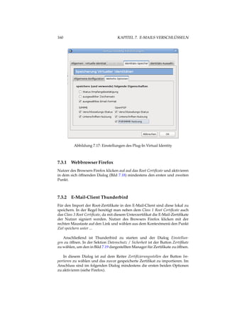 160 KAPITEL 7. E-MAILS VERSCHLÜSSELN
Abbildung 7.17: Einstellungen des Plug-In Virtual Identity
7.3.1 Webbrowser Firefox
Nutzer des Browsers Firefox klicken auf auf das Root Certiﬁcate und aktivieren
in dem sich öffnenden Dialog (Bild 7.18) mindestens den ersten und zweiten
Punkt.
7.3.2 E-Mail-Client Thunderbird
Für den Import der Root-Zertiﬁkate in den E-Mail-Client sind diese lokal zu
speichern. In der Regel benötigt man neben dem Class 1 Root Certiﬁcate auch
das Class 3 Root Certiﬁcate, da mit diesem Unterzertiﬁkat die E-Mail-Zertiﬁkate
der Nutzer signiert werden. Nutzer des Browsers Firefox klicken mit der
rechten Maustaste auf den Link und wählen aus dem Kontextmenü den Punkt
Ziel speichern unter ...
Anschließend ist Thunderbird zu starten und der Dialog Einstellun-
gen zu öffnen. In der Sektion Datenschutz / Sicherheit ist der Button Zertiﬁkate
zu wählen, um den in Bild 7.19 dargestellten Manager für Zertiﬁkate zu öffnen.
In diesem Dialog ist auf dem Reiter Zertiﬁzierungsstellen der Button Im-
portieren zu wählen und das zuvor gespeicherte Zertiﬁkat zu importieren. Im
Anschluss sind im folgenden Dialog mindestens die ersten beiden Optionen
zu aktivieren (siehe Firefox).
 
