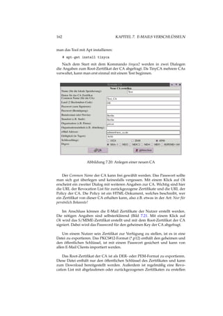 162 KAPITEL 7. E-MAILS VERSCHLÜSSELN
man das Tool mit Apt installieren:
# apt-get install tinyca
Nach dem Start mit dem Kommando tinyca2 werden in zwei Dialogen
die Angaben zum Root-Zertiﬁkat der CA abgefragt. Da TinyCA mehrere CAs
verwaltet, kann man erst einmal mit einem Test beginnen.
Abbildung 7.20: Anlegen einer neuen CA
Der Common Name der CA kann frei gewählt werden. Das Passwort sollte
man sich gut überlegen und keinesfalls vergessen. Mit einem Klick auf Ok
erscheint ein zweiter Dialog mit weiteren Angaben zur CA. Wichtig sind hier
die URL der Revocation List für zurückgezogene Zertiﬁkate und die URL der
Policy der CA. Die Policy ist ein HTML-Dokument, welches beschreibt, wer
ein Zertiﬁkat von dieser CA erhalten kann, also z.B. etwas in der Art: Nur für
persönlich Bekannte!
Im Anschluss können die E-Mail Zertiﬁkate der Nutzer erstellt werden.
Die nötigen Angaben sind selbsterklärend (Bild 7.21. Mit einem Klick auf
Ok wird das S/MIME-Zertiﬁkat erstellt und mit dem Root-Zertiﬁkat der CA
signiert. Dabei wird das Password für den geheimen Key der CA abgefragt.
Um einem Nutzer sein Zertiﬁkat zur Verfügung zu stellen, ist es in eine
Datei zu exportieren. Das PKCS#12-Format (*.p12) enthält den geheimen und
den öffentlichen Schlüssel, ist mit einem Passwort gesichert und kann von
allen E-Mail Clients importiert werden.
Das Root-Zertiﬁkat der CA ist als DER- oder PEM-Format zu exportieren.
Diese Datei enthält nur den öffentlichen Schlüssel des Zertiﬁkates und kann
zum Download bereitgestellt werden. Außerdem ist regelmäßig eine Revo-
cation List mit abgelaufenen oder zurückgezogenen Zertiﬁkaten zu erstellen
 