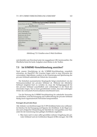 7.5. IST S/MIME-VERSCHLÜSSELUNG UNSICHER? 163
Abbildung 7.21: Erstellen eines E-Mail Zertiﬁkats
und ebenfalls zum Download unter der angegebenen URL bereitzustellen. Die
Oberﬂäche bietet für beide Aufgaben einen Button in der Toolbar.
7.5 Ist S/MIME-Verschlüsselung unsicher?
Nach unserer Einschätzung ist die S/MIME-Verschlüsselung wesentlich
schwächer, als OpenPGP. Die Ursachen liegen nicht in einer Schwäche der
verwendeten Algorithmen, sondern in der Generierung und Speicherung der
privaten Schlüssel außerhalb der Hoheit des Anwenders.
Die Sicherheit asymmetrischer Kryptograﬁe hängt entscheidend von der
Vertrauenswürdikeit der privaten Schlüssel ab. Während der öffentliche
Schlüssel möglichst breit zu verteilen ist, muss die Verfügungsgewalt für
den privaten Schlüssel ausschließlich und vollständig(!) in der Hand des
Anwenders liegen. Nur so kann gewährleistet werden, dass kein unbefugter
Dritter die vertrauliche Kommunikation entschlüsseln kann.
Um die Nutzung der S/MIME-Verschlüsselung für unbedarfte Anwender
zu erleichtern, wird die Erzeugung und Aufbewahrung der privaten Schlüssel
häuﬁg durch organisatorische Schwächen kompromittiert.
Erzeugen der privaten Keys
Alle Anbieter von Zertiﬁzierungen für X.509 Zertiﬁkate bieten eine webbasier-
tes Interface für die Erzeugung und Signatur der Zertiﬁkate. In der Regel wer-
den nach erfolgricher Überprüfung der Identität des Antragstellers zwei Vari-
anten für die Generierung eines gültigen Zertiﬁkates angeboten:
1. Man kann nach in einer selbst gewählten sicheren Umgebung den pri-
vaten Schlüssel und ein Certiﬁcation Request (CSR) erzeugen. Der CSR
 