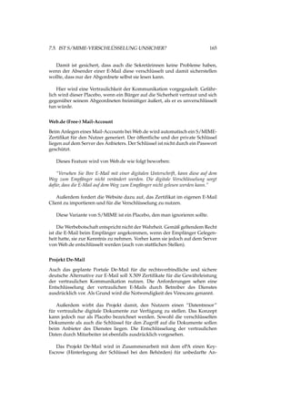 7.5. IST S/MIME-VERSCHLÜSSELUNG UNSICHER? 165
Damit ist gesichert, dass auch die Sekretärinnen keine Probleme haben,
wenn der Absender einer E-Mail diese verschlüsselt und damit sicherstellen
wollte, dass nur der Abgordnete selbst sie lesen kann.
Hier wird eine Vertraulichkeit der Kommunikation vorgegaukelt. Gefähr-
lich wird dieser Placebo, wenn ein Bürger auf die Sicherheit vertraut und sich
gegenüber seinem Abgeordneten freimütiger äußert, als er es unverschlüsselt
tun würde.
Web.de (Free-) Mail-Account
Beim Anlegen eines Mail-Accounts bei Web.de wird automatisch ein S/MIME-
Zertiﬁkat für den Nutzer generiert. Der öffentliche und der private Schlüssel
liegen auf dem Server des Anbieters. Der Schlüssel ist nicht durch ein Passwort
geschützt.
Dieses Feature wird von Web.de wie folgt beworben:
“Versehen Sie Ihre E-Mail mit einer digitalen Unterschrift, kann diese auf dem
Weg zum Empfänger nicht verändert werden. Die digitale Verschlüsselung sorgt
dafür, dass die E-Mail auf dem Weg zum Empfänger nicht gelesen werden kann.”
Außerdem fordert die Website dazu auf, das Zertiﬁkat im eigenen E-Mail
Client zu importieren und für die Verschlüsselung zu nutzen.
Diese Variante von S/MIME ist ein Placebo, den man ignorieren sollte.
Die Werbebotschaft entspricht nicht der Wahrheit. Gemäß geltendem Recht
ist die E-Mail beim Empfänger angekommen, wenn der Empfänger Gelegen-
heit hatte, sie zur Kenntnis zu nehmen. Vorher kann sie jedoch auf dem Server
von Web.de entschlüsselt werden (auch von stattlichen Stellen).
Projekt De-Mail
Auch das geplante Portale De-Mail für die rechtsverbindliche und sichere
deutsche Alternative zur E-Mail soll X.509 Zertiﬁkate für die Gewährleistung
der vertraulichen Kommunikation nutzen. Die Anforderungen sehen eine
Entschlüsselung der vertraulichen E-Mails durch Betreiber des Dienstes
ausdrücklich vor. Als Grund wird die Notwendigkeit des Virescans genannt.
Außerdem wirbt das Projekt damit, den Nutzern einen “Datentresor”
für vertrauliche digitale Dokumente zur Verfügung zu stellen. Das Konzept
kann jedoch nur als Placebo bezeichnet werden. Sowohl die verschlüsselten
Dokumente als auch die Schlüssel für den Zugriff auf die Dokumente sollen
beim Anbieter des Dienstes liegen. Die Entschlüsselung der vertraulichen
Daten durch Mitarbeiter ist ebenfalls ausdrücklich vorgesehen.
Das Projekt De-Mail wird in Zusammenarbeit mit dem ePA einen Key-
Escrow (Hinterlegung der Schlüssel bei den Behörden) für unbedarfte An-
 