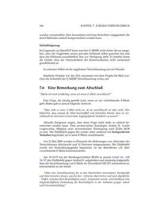 166 KAPITEL 7. E-MAILS VERSCHLÜSSELN
wender vorrantreiben. Den Anwendern wird eine Sicherheit vorgegaukelt, die
durch Behörden einfach kompromittiert werden kann.
Schlußfolgerung
Im Gegensatz zu OpenPGP kann man bei S/MIME nicht sicher davon ausge-
hen, dass der Gegenüber seinen privaten Schlüssel selbst generiert hat und
dass der Schlüssel ausschließlich ihm zur Verfügung steht. Es besteht damit
die Gefahr, dass die Vertraulichkeit der Kommunikation nicht umfassend
gewährleistet ist.
In extremen Fällen ist die angebotene Verschlüsselung nur ein Placebo.
Staatliche Projekte wie der ePA zusammen mit dem Projekt De-Mail wei-
chen die Sicherheit der S/MIME Verschlüsselung weiter auf.
7.6 Eine Bemerkung zum Abschluß
“Mache ich mich verdächtig, wenn ich meine E-Mails verschlüssel?”
Eine Frage, die häuﬁg gestellt wird, wenn es um verschlüsselte E-Mails
geht. Bisher gab es darauf folgende Antwort:
“Man sieht es einer E-Mail nicht an, ob sie verschlüsselt ist oder nicht. Wer
befürchtet, dass jemand die Mail beschnüffelt und feststellen könnte, dass sie ver-
schlüsselt ist, hat einen Grund mehr, kryptograﬁsche Verfahren zu nutzen!”
Aktuelle Ereignisse zeigen, dass diese Frage nicht mehr so einfach be-
antwortet werden kann. Dem promovierten Soziologen Andrej H. wurde
vorgeworfen, Mitglied einer terroristischen Vereinigung nach §129a StGB
zu sein. Der Haftbefehl gegen ihn wurde unter anderem mit konspirativem
Verhalten begründet, da er seine E-Mails verschlüsselte.
Am 21.Mai 2008 wurden in Östereich die Wohnungen von Aktivisten der
Tierrechtsszene durchsucht und 10 Personen festgenommen. Der Haftbefehl
wurde mit Verdunklungsgefahr begründet, da die Betroffenen z.B. über
verschlüsselte E-Mails kommunizierten.
Am 18.10.07 hat der Bundesgerichtshof (BGH) in seinem Urteil Az.: StB
34/07 den Haftbefehl gegen Andrej H. aufgehoben und eindeutig festgestellt,
dass die Verschlüsselung von E-Mails als Tatverdacht NICHT ausreichend ist,
entscheidend sei der Inhalt:
“Ohne eine Entschlüsselung der in den Nachrichten verwendeten Tarnbegriffe
und ohne Kenntnis dessen, was bei den - teilweise observierten und auch abgehörten
- Treffen zwischen dem Beschuldigten und L. besprochen wurde, wird hierdurch eine
mitgliedschaftliche Einbindung des Beschuldigten in die ’militante gruppe’ jedoch
nicht hinreichend belegt.”
 