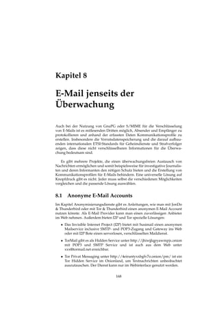 Kapitel 8
E-Mail jenseits der
Überwachung
Auch bei der Nutzung von GnuPG oder S/MIME für die Verschlüsselung
von E-Mails ist es mitlesenden Dritten möglich, Absender und Empfänger zu
protokollieren und anhand der erfassten Daten Kommunikationsproﬁle zu
erstellen. Insbesondere die Vorratsdatenspeicherung und die darauf aufbau-
enden internationalen ETSI-Standards für Geheimdienste und Strafverfolger
zeigen, dass diese nicht verschlüsselbaren Informationen für die Überwa-
chung bedeutsam sind.
Es gibt mehrere Projekte, die einen überwachungsfreien Austausch von
Nachrichten ermöglichen und somit beispielsweise für investigative Journalis-
ten und deren Informanten den nötigen Schutz bieten und die Erstellung von
Kommunikationsproﬁlen für E-Mails behindern. Eine universelle Lösung auf
Knopfdruck gibt es nicht. Jeder muss selbst die verschiedenen Möglichkeiten
vergleichen und die passende Lösung auswählen.
8.1 Anonyme E-Mail Accounts
Im Kapitel Anonymisierungsdienste gibt es Anleitungen, wie man mit JonDo
& Thunderbird oder mit Tor & Thunderbird einen anonymen E-Mail Account
nutzen könnte. Als E-Mail Provider kann man einen zuverlässigen Anbieter
im Web nehmen. Außerdem bieten I2P und Tor spezielle Lösungen:
• Das Invisible Internet Project (I2P) bietet mit Susimail einen anonymen
Mailservice inclusive SMTP- und POP3-Zugang und Gateway ins Web
oder mit I2P Bote einen serverlosen, verschlüsselten Maildienst.
• TorMail gibt es als Hidden Service unter http://jhiwjjlqpyawmpjx.onion
mit POP3 und SMTP Service und ist auch aus dem Web unter
xxx@tormail.net erreichbar.
• Tor Privat Messaging unter http://4eiruntyxxbgfv7o.onion/pm/ ist ein
Tor Hidden Service im Onionland, um Textnachrichten unbeobachtet
auszutauschen. Der Dienst kann nur im Webinterface genutzt werden.
168
 