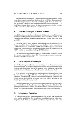 8.2. PRIVATE MESSAGES IN FOREN NUTZEN 169
Hinweis: Informationen über Langzeitkommunikation können ein Pseud-
onym deanonymisieren. Anhand der Freunde in der E-Mail Kommunikation
sind Schlussfolgerungen auf ihre reale Identität möglich. Wenn sie einen wirk-
lich anonymen E-Mail Account für eine bestimmte Aufgabe benötigen - z.B.
für Whistleblowing - dann müssen sie einen neuen Account erstellen. Löschen
sie den Account, sobald sie ihn nicht mehr brauchen.
8.2 Private Messages in Foren nutzen
Viele Diskussionsforen im Internet bieten die Möglichkeit, private Nachrichten
zwischen den Mitgliedern zu verschicken. Die Nachrichten werden in der
Datenbank des Forums gespeichert und nicht per E-Mail durch das Netz
geschickt.
Eine böse Gruppe ganz gemeiner Terroristen könnte sich also in einem
Forum anmelden, dessen Diskussionen sie überhaupt nicht interessieren.
Dort tauschen sie die Nachrichten per PM (Private Message) aus und keiner
bemerkt die Kommunikation. Es ist vorteilhaft, wenn das Forum komplett via
HTTPS nutzbar ist und nicht beim Login HTTPS anbietet.
Die Nachrichten kann man mit OpenPGP verschlüsseln, damit der Admin
des Forums nichts mitlesen kann. Die Verwendung von Anonymisierungs-
diensten sichert die Anonymität.
8.3 alt.anonymous.messages
Um die Zuordnung von Absender und Empfänger zu erschweren, kann man
das Usenet nutzen. In der Newsgruppe alt.anonymous.messages werden ständig
viele Nachrichten gepostet und sie hat tausende Leser. Jeder Leser erkennt die
für ihn bestimmten Nachrichten selbst. Es ist eine Art schwarzes Brett.
Es ist sinnvoll, die geposteten Nachrichten zu verschlüsseln. Dafür sollte
der Empfänger einen OpenPGP-Key bereitstellen, der keine Informationen
über seine Identität bietet. Normalerweise enthält ein OpnePGP-Schlüssel die
E-Mail Adresse des Inhabers. Verwendet man einen solchen Schlüssel ist der
Empfänger natürlich deanomynisiert.
Außerdem sollte man seine Antworten nicht direkt als Antwort auf ein Pos-
ting veröffentlichen. Da der Absender in der Regel bekannt ist (falls keine Re-
mailer genutzt wurden) kann aus den Absendern eines zusammengehörenden
Thread ein Zusammenhang der Kommunikationspartner ermittelt werden.
8.4 Mixmaster Remailer
Der Versand einer E-Mail über Remailer-Kaskaden ist mit der Versendung
eines Briefes vergleichbar, der in mehreren Umschlägen steckt. Jeder Emp-
fänger innerhalb der Kaskade öffnet einen Umschlag und sendet den darin
 
