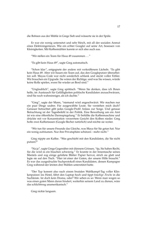 17
die Bohnen aus der Mühle in Gregs Sieb und wässerte sie in der Spüle.
Er war ein wenig untersetzt und sehr bleich, mit all der sozialen Anmut
eines Elektroingenieurs. Wie ein echter Googler auf seine Art, besessen von
Kleinigkeiten. Mit Kaffeemühlen kannte er sich also auch aus.
“Wir stellen ein Team für Haus 49 zusammen ...”
“Es gibt kein Haus 49”, sagte Greg automatisch.
“Schon klar”, entgegnete der andere mit verkniffenem Lächeln. “Es gibt
kein Haus 49. Aber wir bauen ein Team auf, das den Googleputzer überarbei-
ten soll. Mayas Code war nicht sonderlich schlank und steckt voller Fehler.
Wir brauchen ein Upgrade. Sie wären der Richtige; und was Sie wissen, würde
keine Rolle spielen, wenn Sie wieder an Bord sind.”
“Unglaublich”, sagte Greg spöttisch. “Wenn Sie denken, dass ich Ihnen
helfe, im Austausch für Gefälligkeiten politische Kandidaten anzuschwärzen,
sind Sie noch wahnsinniger, als ich dachte.”
“Greg”, sagte der Mann, “niemand wird angeschwärzt. Wir machen nur
ein paar Dinge sauber. Für ausgewählte Leute. Sie verstehen mich doch?
Genauer betrachtet gibt jedes Google-Proﬁl Anlass zur Sorge. Und genaue
Betrachtung ist der Tagesbefehl in der Politik. Eine Bewerbung um ein Amt
ist wie eine öffentliche Darmspiegelung.” Er befüllte die Kaffeemaschine und
drückte mit vor Konzentration verzerrtem Gesicht den Kolben nieder. Greg
holte zwei Kaffeetassen (Google-Becher natürlich) und reichte sie weiter.
“Wir tun für unsere Freunde das Gleiche, was Maya für Sie getan hat. Nur
ein wenig aufräumen. Nur ihre Privatsphäre schützen - mehr nicht.”
Greg nippte am Kaffee. “Was geschieht mit den Kandidaten, die Sie nicht
putzen?”
“Na ja”, sagte Gregs Gegenüber mit dünnem Grinsen, “tja, Sie haben Recht,
für die wird es ein bisschen schwierig.” Er kramte in der Innentasche seines
Mantels und zog einige gefaltete Blätter Papier hervor, strich sie glatt und
legte sie auf den Tisch. “Hier ist einer der Guten, der unsere Hilfe braucht.”
Es war das ausgedruckte Suchprotokoll eines Kandidaten, dessen Kampagne
Greg während der letzten drei Wahlen unterstützt hatte.
“Der Typ kommt also nach einem brutalen Wahlkampf-Tag voller Klin-
kenputzen ins Hotel, fährt den Laptop hoch und tippt knackige Ärsche in die
Suchleiste. Ist doch kein Drama, oder? Wir sehen es so: Wenn man wegen so
was einen guten Mann daran hindert, weiterhin seinem Land zu dienen, wäre
das schlichtweg unamerikanisch.”
Greg nickte langsam.
 