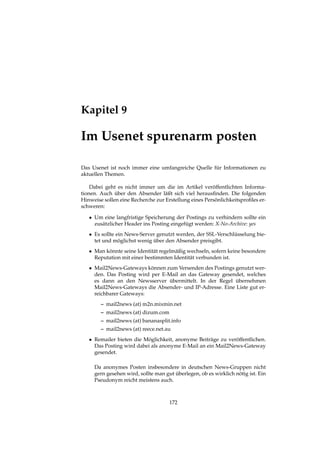 Kapitel 9
Im Usenet spurenarm posten
Das Usenet ist noch immer eine umfangreiche Quelle für Informationen zu
aktuellen Themen.
Dabei geht es nicht immer um die im Artikel veröffentlichten Informa-
tionen. Auch über den Absender läßt sich viel herausﬁnden. Die folgenden
Hinweise sollen eine Recherche zur Erstellung eines Persönlichkeitsproﬁles er-
schweren:
• Um eine langfristige Speicherung der Postings zu verhindern sollte ein
zusätzlicher Header ins Posting eingefügt werden: X-No-Archive: yes
• Es sollte ein News-Server genutzt werden, der SSL-Verschlüsselung bie-
tet und möglichst wenig über den Absender preisgibt.
• Man könnte seine Identität regelmäßig wechseln, sofern keine besondere
Reputation mit einer bestimmten Identität verbunden ist.
• Mail2News-Gateways können zum Versenden des Postings genutzt wer-
den. Das Posting wird per E-Mail an das Gateway gesendet, welches
es dann an den Newsserver übermittelt. In der Regel übernehmen
Mail2News-Gateways die Absender- und IP-Adresse. Eine Liste gut er-
reichbarer Gateways:
– mail2news (at) m2n.mixmin.net
– mail2news (at) dizum.com
– mail2news (at) bananasplit.info
– mail2news (at) reece.net.au
• Remailer bieten die Möglichkeit, anonyme Beiträge zu veröffentlichen.
Das Posting wird dabei als anonyme E-Mail an ein Mail2News-Gateway
gesendet.
Da anonymes Posten insbesondere in deutschen News-Gruppen nicht
gern gesehen wird, sollte man gut überlegen, ob es wirklich nötig ist. Ein
Pseudonym reicht meistens auch.
172
 