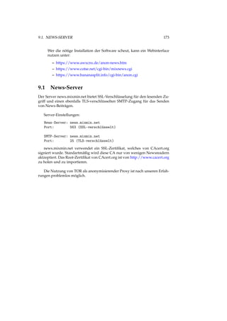 9.1. NEWS-SERVER 173
Wer die nötige Installation der Software scheut, kann ein Webinterface
nutzen unter:
– https://www.awxcnx.de/anon-news.htm
– https://www.cotse.net/cgi-bin/mixnews.cgi
– https://www.bananasplit.info/cgi-bin/anon.cgi
9.1 News-Server
Der Server news.mixmin.net bietet SSL-Verschlüsselung für den lesenden Zu-
griff und einen ebenfalls TLS-verschlüsselten SMTP-Zugang für das Senden
von News-Beiträgen.
Server-Einstellungen:
News-Server: news.mixmin.net
Port: 563 (SSL-verschlüsselt)
SMTP-Server: news.mixmin.net
Port: 25 (TLS-verschlüsselt)
news.mixmin.net verwendet ein SSL-Zertiﬁkat, welches von CAcert.org
signiert wurde. Standartmäßig wird diese CA nur von wenigen Newsreadern
aktzeptiert. Das Root-Zertiﬁkat von CAcert.org ist von http://www.cacert.org
zu holen und zu importieren.
Die Nutzung von TOR als anonymisierender Proxy ist nach unseren Erfah-
rungen problemlos möglich.
 