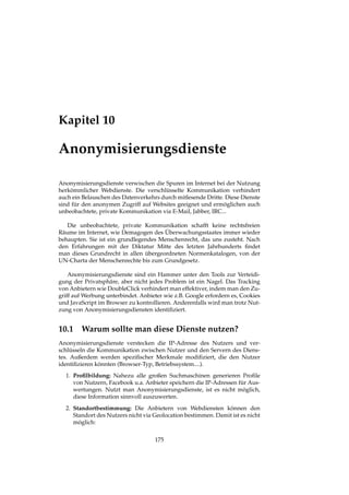 Kapitel 10
Anonymisierungsdienste
Anonymisierungsdienste verwischen die Spuren im Internet bei der Nutzung
herkömmlicher Webdienste. Die verschlüsselte Kommunikation verhindert
auch ein Belauschen des Datenverkehrs durch mitlesende Dritte. Diese Dienste
sind für den anonymen Zugriff auf Websites geeignet und ermöglichen auch
unbeobachtete, private Kommunikation via E-Mail, Jabber, IRC...
Die unbeobachtete, private Kommunikation schafft keine rechtsfreien
Räume im Internet, wie Demagogen des Überwachungsstaates immer wieder
behaupten. Sie ist ein grundlegendes Menschenrecht, das uns zusteht. Nach
den Erfahrungen mit der Diktatur Mitte des letzten Jahrhunderts ﬁndet
man dieses Grundrecht in allen übergeordneten Normenkatalogen, von der
UN-Charta der Menschenrechte bis zum Grundgesetz.
Anonymisierungsdienste sind ein Hammer unter den Tools zur Verteidi-
gung der Privatsphäre, aber nicht jedes Problem ist ein Nagel. Das Tracking
von Anbietern wie DoubleClick verhindert man effektiver, indem man den Zu-
griff auf Werbung unterbindet. Anbieter wie z.B. Google erfordern es, Cookies
und JavaScript im Browser zu kontrollieren. Anderenfalls wird man trotz Nut-
zung von Anonymisierungsdiensten identiﬁziert.
10.1 Warum sollte man diese Dienste nutzen?
Anonymisierungsdienste verstecken die IP-Adresse des Nutzers und ver-
schlüsseln die Kommunikation zwischen Nutzer und den Servern des Diens-
tes. Außerdem werden speziﬁscher Merkmale modiﬁziert, die den Nutzer
identiﬁzieren könnten (Browser-Typ, Betriebssystem....).
1. Proﬁlbildung: Nahezu alle großen Suchmaschinen generieren Proﬁle
von Nutzern, Facebook u.a. Anbieter speichern die IP-Adressen für Aus-
wertungen. Nutzt man Anonymisierungsdienste, ist es nicht möglich,
diese Information sinnvoll auszuwerten.
2. Standortbestimmung: Die Anbietern von Webdiensten können den
Standort des Nutzers nicht via Geolocation bestimmen. Damit ist es nicht
möglich:
175
 