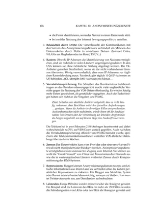 176 KAPITEL 10. ANONYMISIERUNGSDIENSTE
• die Firma identiﬁzieren, wenn der Nutzer in einem Firmennetz sitzt.
• bei mobiler Nutzung des Internet Bewegungsproﬁle zu erstellen.
3. Belauschen durch Dritte: Die verschlüsselte der Kommunikation mit
den Servern des Anonymisierungsdienstes verhindert ein Mitlesen des
Datenverkehrs durch Dritte in unsicheren Netzen. (Internet Cafes,
WLANs am Flughafen oder im Hotel, TKÜV...)
4. Rastern: Obwohl IP-Adressen die Identiﬁzierung von Nutzern ermögli-
chen, sind sie rechtlich in vielen Ländern ungenügend geschützt. In den
USA können sie ohne richterliche Prüfung abgefragt werden. Die TK-
Anbieter genießen Straffreiheit, wenn sie die nicht vorhandenen Gren-
zen übertreten. Wenig verwunderlich, dass man IP-Adressen zur tägli-
chen Rasterfahndung nutzt. Facebook gibt täglich 10-20 IP-Adressen an
US-Behörden, AOL übergibt 1000 Adressen pro Monat...
5. Vorratsdatenspeicherung: Ein Schreiben des Bundesdatenschutzbeauf-
tragen an das Bundesverfassungsgericht macht viele unglaubliche Ver-
stöße gegen die Nutzung der VDS-Daten offenkundig. Es werden häuﬁg
mehr Daten gespeichert, als gesetzlich vorgegeben. Auch die Bedarfsträ-
ger halten sich nicht an die Vorgaben des BVerfG.
Zitat: So haben mir sämtliche Anbieter mitgeteilt, dass es recht häu-
ﬁg vorkomme, dass Beschlüsse nicht den formellen Anforderungen
...genügen. Wenn die Anbieter in derartigen Fällen entsprechenden
Auskunftsersuchen nicht nachkämen, würde ihnen oft die Beschlag-
nahme von Servern oder die Vernehmung der leitenden Angestellten
als Zeugen angedroht, um auf diesem Wege eine Auskunft zu erzwin-
gen.
Die Telekom hat in zwei Monaten 2198 Anfragen beantwortet und dabei
wahrscheinlich zu 70% auf VDS-Daten zurück gegriffen. Auch nachdem
die Vorratsdatenspeicherung ofﬁziell vom BVerfG beendet wurde, spei-
chern alle Telekommunikationsanbieter weiterhin VDS-ähnliche Daten-
berge über mehrere Wochen.
6. Zensur: Der Datenverkehr kann vom Provider oder einer restriktiven Fi-
rewall nicht manipuliert oder blockiert werden. Anonymisierungsdiens-
te ermöglichen einen unzensierten Zugang zum Internet. Sie können so-
wohl die “Great Firewall” von China und Mauretanien durchtunneln so-
wie die in westeuropäischen Ländern verbreitet Zensur durch Kompro-
mittierung des DNS-Systems.
7. Repressionen: Blogger können Anonymisierungsdienste nutzen, um kri-
tische Informationen aus ihrem Land zu verbreiten ohne die Gefahr per-
sönlicher Repressionen zu riskieren. Für Blogger aus Südafrika, Syrien
oder Burma ist es teilweise lebenswichtig, anonym zu bleiben. Iran wer-
tet Twitter-Accounts aus, um Dissidenden zu beobachten
8. Leimruten: Einige Websites werden immer wieder als Honeypot genutzt.
Ein Beispiel sind die Leimrute des BKA. In mehr als 150 Fällen wurden
die Fahndungseiten von LKAs oder des BKA als Honeypot genutzt und
 