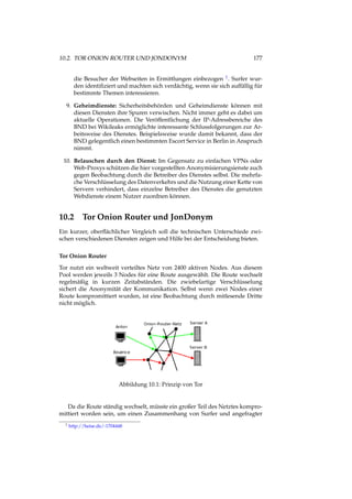 10.2. TOR ONION ROUTER UND JONDONYM 177
die Besucher der Webseiten in Ermittlungen einbezogen 1. Surfer wur-
den identiﬁziert und machten sich verdächtig, wenn sie sich auffällig für
bestimmte Themen interessieren.
9. Geheimdienste: Sicherheitsbehörden und Geheimdienste können mit
diesen Diensten ihre Spuren verwischen. Nicht immer geht es dabei um
aktuelle Operationen. Die Veröffentlichung der IP-Adressbereiche des
BND bei Wikileaks ermöglichte interessante Schlussfolgerungen zur Ar-
beitsweise des Dienstes. Beispielsweise wurde damit bekannt, dass der
BND gelegentlich einen bestimmten Escort Service in Berlin in Anspruch
nimmt.
10. Belauschen durch den Dienst: Im Gegensatz zu einfachen VPNs oder
Web-Proxys schützen die hier vorgestellten Anonymisierungsienste auch
gegen Beobachtung durch die Betreiber des Dienstes selbst. Die mehrfa-
che Verschlüsselung des Datenverkehrs und die Nutzung einer Kette von
Servern verhindert, dass einzelne Betreiber des Dienstes die genutzten
Webdienste einem Nutzer zuordnen können.
10.2 Tor Onion Router und JonDonym
Ein kurzer, oberﬂächlicher Vergleich soll die technischen Unterschiede zwi-
schen verschiedenen Diensten zeigen und Hilfe bei der Entscheidung bieten.
Tor Onion Router
Tor nutzt ein weltweit verteiltes Netz von 2400 aktiven Nodes. Aus diesem
Pool werden jeweils 3 Nodes für eine Route ausgewählt. Die Route wechselt
regelmäßig in kurzen Zeitabständen. Die zwiebelartige Verschlüsselung
sichert die Anonymität der Kommunikation. Selbst wenn zwei Nodes einer
Route kompromittiert wurden, ist eine Beobachtung durch mitlesende Dritte
nicht möglich.
Abbildung 10.1: Prinzip von Tor
Da die Route ständig wechselt, müsste ein großer Teil des Netztes kompro-
mittiert worden sein, um einen Zusammenhang von Surfer und angefragter
1 http://heise.de/-1704448
 