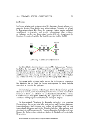 10.2. TOR ONION ROUTER UND JONDONYM 179
JonDonym
JonDonym arbeitet mit wenigen festen Mix-Kaskaden, bestehend aus zwei
oder drei Knoten. Diese Knoten sind leistungsfähige Computer mit schnel-
ler Internetanbindung. Die Daten der einzelnen Nutzer werden mehrfach
verschlüsselt, weitergeleitet und gemixt. Informationen über verfügba-
re Kaskaden werden von Infoservices bereitgestellt, die Abrechnung der
Premium-Accounts erfolgt über die Bezahlinstanz der JonDos GmbH.
Abbildung 10.2: Prinzip von JonDonym
Der Dienst bietet derzeit kostenfrei nutzbare Mix-Kaskaden und Premium-
Kaskaden, die nur gegen Bezahlung nutzbar sind. Die kostenfreien Mix-
Kaskaden bieten nur eine geringe Geschwindigkeit von 30-50 kB/s und sind
nur für anonymes Surfen nutzbar. Erst mit den Premium-Kaskaden entfaltet
der Dienst seine volle Leistung. Diese Kaskaden bieten hohe Geschwindigkeit
und sind für alle Protokolle nutzbar (Instant-Messaging, SSH, E-Mail...).
Anonymes Surfen erfordert mehr, als nur die IP-Adresse zu verstecken.
Der JonDoFox ist ein Proﬁl für Firefox, dass optimal für diese Aufgabe
vorbereitet ist (auch für Tor geeignet).
Strafverfolgung: Einzelne Verbindungen können bei JonDonym gezielt
überwacht werden, wenn alle Betreiber einer Mix-Kaskade einen richterlichen
Beschluss in ihrem Land erhalten. Für Mix-Betreiber aus Deutschland ist eine
Gerichtsbeschluss nach §100a StPO nötig. Im Gegensatz zu Tor und I2P ist
damit eine Verfolgung schwerer Verbrechen prinzipiell möglich.
Die internationale Verteilung der Kaskaden verhindert eine pauschale
Überwachung. Inzwischen sind alle kostenfreien und Premium-Kaskaden
internationalisiert. Nach Aussage von JonDos gab es bisher noch nie eine
internationale Zusammenarbeit der Behörden bei einer Überwachung und
damit auch keine Überwachung der Premium-Kaskaden. Politische Aktivisten
können das Risiko weiter minimieren, indem sie Kaskaden ohne deutsche
Mixe nutzen.
Schnüffelnde Mix-Server wurden bisher nicht bekannt.
 