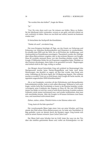 18 KAPITEL 1. SCROOGLED
“Sie werden ihm also helfen?”, fragte der Mann.
“Ja.”
“Gut. Da wäre dann noch was: Sie müssen uns helfen, Maya zu ﬁnden.
Sie hat überhaupt nicht verstanden, worum es uns geht, und jetzt scheint sie
sich verdrückt zu haben. Wenn sie uns bloß mal zuhört, kommt sie bestimmt
wieder rum.”
Er betrachtete das Suchproﬁl des Kandidaten.
“Denke ich auch”, erwiderte Greg.
Der neue Kongress benötigte elf Tage, um das Gesetz zur Sicherung und
Erfassung von Amerikas Kommunikation und Hypertext zu verabschieden.
Es erlaubte dem DHS und der NSA, bis zu 80 Prozent der Aufklärungs- und
Analysearbeit an Fremdﬁrmen auszulagern. Theoretisch wurden die Aufträge
über offene Bietverfahren vergeben, aber in den sicheren Mauern von Googles
Haus 49 zweifelte niemand daran, wer den Zuschlag erhalten würde. Wenn
Google 15 Milliarden Dollar für ein Programm ausgegeben hätte, Übeltäter an
den Grenzen abzufangen, dann hätte es sie garantiert erwischt - Regierungen
sind einfach nicht in der Lage, richtig zu suchen.
Am Morgen darauf betrachtete Greg sich prüfend im Rasierspiegel (das
Wachpersonal mochte keine Hacker-Stoppelbärte und hatte auch keine
Hemmungen, das deutlich zu sagen), als ihm klar wurde, dass heute sein
erster Arbeitstag als De-facto-Agent der US-Regierung begann. Wie schlimm
mochte es werden? Und war es nicht besser, dass Google die Sache machte, als
irgendein ungeschickter DHS-Schreibtischtäter?
Als er am Googleplex zwischen all den Hybridautos und überquellenden
Fahrradständern parkte, hatte er sich selbst überzeugt. Während er sich noch
fragte, welche Sorte Bio-Fruchtshake er heute in der Kantine bestellen würde,
verweigerte seine Codekarte den Zugang zu Haus 49. Die rote LED blinkte
immer nur blöde vor sich hin, wenn er seine Karte durchzog. In jedem anderen
Gebäude würde immer mal jemand raus- und wieder reinkommen, dem man
sich anschließen könnte. Aber die Googler in 49 kamen höchstens zum Essen
raus, und manchmal nicht einmal dann.
Ziehen, ziehen, ziehen. Plötzlich hörte er eine Stimme neben sich.
“Greg, kann ich Sie bitte sprechen?”
Der verschrumpelte Mann legte einen Arm um seine Schulter, und Greg
atmete den Duft seines Zitrus-Rasierwassers ein. So hatte sein Tauchlehrer in
Baja geduftet, wenn sie abends durch die Kneipen zogen. Greg konnte sich
nicht an seinen Namen erinnern: Juan Carlos? Juan Luis?
Der Mann hielt seine Schulter fest im Griff, lotste ihn weg von der Tür,
über den tadellos getrimmten Rasen und vorbei am Kräutergarten vor der
 