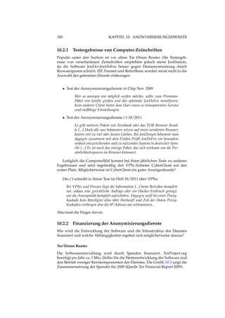 180 KAPITEL 10. ANONYMISIERUNGSDIENSTE
10.2.1 Testergebnisse von Computer-Zeitschriften
Populär unter den Surfern ist vor allem Tor Onion Router. Die Testergeb-
nisse von verschiedenen Zeitschriften empfehlen jedoch meist JonDonym,
da die Software JonDo+JonDoFox besser gegen Deanonymisierung durch
Browserspuren schützt. I2P, Freenet und RetroShare werden meist nicht in die
Auswahl der getesteten Dienste einbezogen.
• Test der Anonymisierungsdienste in Chip Nov. 2009
Wer so anonym wie möglich surfen möchte, sollte zum Premium-
Paket von JonDo greifen und das optionale JonDoFox installieren.
Kein anderer Client bietet dem User einen so transparenten Service
und vielfältige Einstellungen.
• Test der Anonymisierungsdienste c’t 18/2011
Es gibt mehrere Pakete wie Xerobank oder das TOR Browser Bund-
le [...] Doch alle uns bekannten setzen auf einen veralteten Browser,
kosten viel zu viel oder lassen Lücken. Bei JonDonym bekommt man
dagegen zusammen mit dem Firefox-Proﬁl JonDoFox ein besonders
einfach einzurichtendes und zu nutzendes System in deutscher Spra-
che [...] Es ist auch das einzige Paket, das sich wirksam um die Per-
sönlichkeitsspuren im Browser kümmert.
Lediglich die ComputerBild kommt bei ihren jährlichen Tests zu anderen
Ergebnissen und setzt regelmäßig den VPN-Anbieter CyberGhost auf den
ersten Platz. Möglicherweise ist CyberGhost ein guter Anzeigenkunde?
Die c’t schreibt in ihrem Test im Heft 18/2011 über VPNs:
Bei VPNs und Proxies liegt die Information [...] beim Betreiber komplett
vor, sodass eine gerichtliche Anfrage oder ein Hacker-Einbruch genügt,
um die Anonymität komplett aufzuheben. Dagegen weiß bei einer Proxy-
Kaskade kein Beteiligter alles über Herkunft und Ziel der Daten Proxy-
Kaskaden verbergen also die IP-Adresse am wirksamsten...
Also lasst die Finger davon.
10.2.2 Finanzierung der Anonymisierungsdienste
Wie wird die Entwicklung der Software und die Infrastruktur des Dienstes
ﬁnanziert und welche Abhängigkeiten ergeben sich möglicherweise daraus?
Tor Onion Router
Die Softwareentwicklung wird durch Spenden ﬁnanziert. TorProject.org
benötigt pro Jahr ca. 1 Mio. Dollar für die Weiterentwicklung der Software und
den Betrieb weniger Kernkomponenten des Dienstes. Die Graﬁk 10.3 zeigt die
Zusammensetzung der Spender für 2009 (Quelle Tor Financial Report 2009).
 