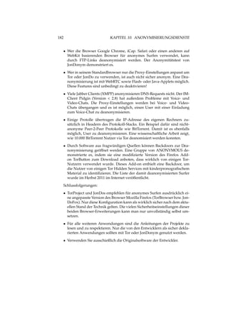 182 KAPITEL 10. ANONYMISIERUNGSDIENSTE
• Wer die Browser Google Chrome, iCap. Safari oder einen anderen auf
WebKit basierenden Browser für anonymes Surfen verwendet, kann
durch FTP-Links deanonymisiert werden. Der Anonymitätstest von
JonDonym demonstriert es.
• Wer in seinem Standardbrowser nur die Proxy-Einstellungen anpasst um
Tor oder JonDo zu verwenden, ist auch nicht sicher anonym. Eine Dea-
nonymisierung ist mit WebRTC sowie Flash- oder Java-Applets möglich.
Diese Features sind unbedingt zu deaktivieren!
• Viele Jabber Clients (XMPP) anonymisieren DNS-Requests nicht. Der IM-
Client Pidgin (Version < 2.8) hat außerdem Probleme mit Voice- und
Video-Chats. Die Proxy-Einstellungen werden bei Voice- und Video-
Chats übergangen und es ist möglich, einen User mit einer Einladung
zum Voice-Chat zu deanonymisieren.
• Einige Protolle übertragen die IP-Adresse des eigenen Rechners zu-
sätzlich in Headern des Protokoll-Stacks. Ein Beispiel dafür sind nicht-
anonyme Peer-2-Peer Protokolle wie BitTorrent. Damit ist es ebenfalls
möglich, User zu deanonymisieren. Eine wissenschaftliche Arbeit zeigt,
wie 10.000 BitTorrent Nutzer via Tor deanomisiert werden konnten.
• Durch Software aus fragwürdigen Quellen können Backdoors zur Dea-
nonymisierung geöffnet werden. Eine Gruppe von ANONYMOUS de-
monstrierte es, indem sie eine modiﬁzierte Version des Firefox Add-
on TorButton zum Download anboten, dass wirklich von einigen Tor-
Nutzern verwendet wurde. Dieses Add-on enthielt eine Backdoor, um
die Nutzer von einigen Tor Hidden Services mit kinderpronograﬁschem
Material zu identiﬁzieren. Die Liste der damit deanonymisierten Surfer
wurde im Herbst 2011 im Internet veröffentlicht.
Schlussfolgerungen:
• TorProject und JonDos empfehlen für anonymes Surfen ausdrücklich ei-
ne angepasste Version des Browser Mozilla Firefox (TorBrowser bzw. Jon-
DoFox). Nur diese Konﬁguration kann als wirklich sicher nach dem aktu-
ellen Stand der Technik gelten. Die vielen Sicherheitseinstellungen dieser
beiden Browser-Erweiterungen kann man nur unvollständig selbst um-
setzen.
• Für alle weiteren Anwendungen sind die Anleitungen der Projekte zu
lesen und zu respektieren. Nur die von den Entwicklern als sicher dekla-
rierten Anwendungen sollten mit Tor oder JonDonym genutzt werden.
• Verwenden Sie ausschießlich die Originalsoftware der Entwickler.
 