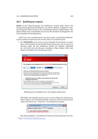 10.3. JONDONYM NUTZEN 183
10.3 JonDonym nutzen
JonDo ist das Client-Programm für JonDonym, welches jeder Nutzer des
Anonymisierungsdienstes JonDonym auf seinem Rechner installieren muss.
Das Programm dient als Proxy für verschiedene Internet Applikationen. Der
Datenverkehr wird verschlüsselt und an eine Mix-Kaskade weitergeleitet. Ein
GUI ermöglicht die Konﬁguration.
JonDo ist in Java implementiert und damit unter verschiedenen Betriebs-
system nutzbar. Es gibt auch eine Version ohne GUI: JonDoConsole.
1. Für WINDOWS ist als erstes ein Java Runtime Environment zu instal-
lieren. Den Installer für die aktuelle Version kann man von www.java.com
herunter laden. Bei der Installation möchte der Installer unbedingt
die Ask-Toolbar für alle Browser installieren. Diese Option sollte man
deaktivieren (Bild 10.4), braucht man nicht.
Abbildung 10.4: Installation der Ask-Toolbar deaktivieren
WICHTIG: Der Installer aktiviert auch ein Java-Plugin für alle Browser.
Dieses Plug-in ist ein Sicherheitsrisiko und muss im Java Control Panel
unter Systemsteuerung - Programme - Java deaktiviert werden!
Die Downloadseite2 von JonDonym bietet ein Setup Programm für Jon-
2 https://www.anonym-surfen.de/jondo.html
 