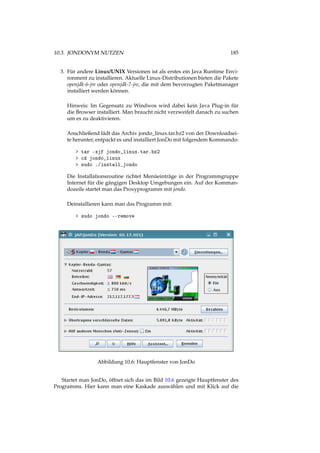 10.3. JONDONYM NUTZEN 185
3. Für andere Linux/UNIX Versionen ist als erstes ein Java Runtime Envi-
ronment zu installieren. Aktuelle Linux-Distributionen bieten die Pakete
openjdk-6-jre oder openjdk-7-jre, die mit dem bevorzugten Paketmanager
installiert werden können.
Hinweis: Im Gegensatz zu Windwos wird dabei kein Java Plug-in für
die Browser installiert. Man braucht nicht verzweifelt danach zu suchen
um es zu deaktivieren.
Anschließend lädt das Archiv jondo_linux.tar.bz2 von der Downloadsei-
te herunter, entpackt es und installiert JonDo mit folgendem Kommando:
> tar -xjf jondo_linux.tar.bz2
> cd jondo_linux
> sudo ./install_jondo
Die Installationsroutine richtet Menüeinträge in der Programmgruppe
Internet für die gängigen Desktop Umgebungen ein. Auf der Komman-
dozeile startet man das Proxyprogramm mit jondo.
Deinstallieren kann man das Programm mit:
> sudo jondo --remove
Abbildung 10.6: Hauptfenster von JonDo
Startet man JonDo, öffnet sich das im Bild 10.6 gezeigte Hauptfenster des
Programms. Hier kann man eine Kaskade auswählen und mit Klick auf die
 