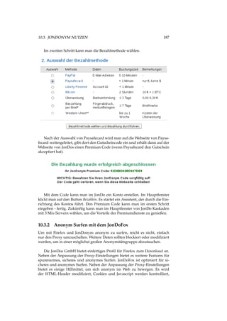 10.3. JONDONYM NUTZEN 187
Im zweiten Schritt kann man die Bezahlmethode wählen.
Nach der Auswahl von Paysafecard wird man auf die Webseite von Paysa-
fecard weitergeleitet, gibt dort den Gutscheincode ein und erhält dann auf der
Webseite von JonDos einen Premium Code (wenn Paysafecard den Gutschein
akzeptiert hat).
Mit dem Code kann man im JonDo ein Konto erstellen. Im Hauptfenster
klickt man auf den Button Bezahlen. Es startet ein Assistent, der durch die Ein-
richtung des Kontos führt. Den Premium Code kann man im ersten Schritt
eingeben - fertig. Zukünftig kann man im Hauptfenster von JonDo Kaskaden
mit 3 Mix-Servern wählen, um die Vorteile der Premiumdienste zu genießen.
10.3.2 Anonym Surfen mit dem JonDoFox
Um mit Firefox und JonDonym anonym zu surfen, reicht es nicht, einfach
nur den Proxy umzuschalten. Weitere Daten sollten blockiert oder modiﬁziert
werden, um in einer möglichst großen Anonymitätsgruppe abzutauchen.
Die JonDos GmbH bietet einfertiges Proﬁl für Firefox zum Download an.
Neben der Anpassung der Proxy-Einstellungen bietet es weitere Features für
spurenarmes, sicheres und anonymes Surfen. JonDoFox ist optimiert für si-
cheres und anonymes Surfen. Neben der Anpassung der Proxy-Einstellungen
bietet es einige Hilfmittel, um sich anonym im Web zu bewegen. Es wird
der HTML-Header modiﬁziert, Cookies und Javascript werden kontrolliert,
 