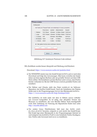 188 KAPITEL 10. ANONYMISIERUNGSDIENSTE
Abbildung 10.7: Jondonym Premium Code einlösen
SSL-Zertiﬁkate werden besser überprüft und Werbung wird blockiert.
Download: https://www.anonym-surfen.de/jondofox.html
• Für WINDOWS startet man das Install-Script JonDoFox.paf.exe nach dem
Download und folgt den Anweisungen. Man kann zwischen der Instal-
lation auf dem eigenen Rechner oder als portable Version auf dem USB-
Stick wählen. Die Installation auf dem Rechner setzt vorraus, dass Firefox
bereits vorhanden ist. Bei der USB-Version wird ein portabler Firefox mit
installiert.
• Für Debian und Ubuntu steht das Paket jondofox-de im Software-
Repository der JonDos GmbH bereit. Nach der Installation des Paketes
ﬁndet man in der Programmgruppe Internet den Menüpunkt JonDoFox.
https:///www.anonym-surfen.de/help/ﬁrststeps2.html
Der JonDoFox ist nicht mehr mit dem in Debian squeeze enthalte-
nen Iceweasel kompatibel. Es ist nötig, eine aktuellere Version des
Browsers zu installieren, die vom Mozilla Debian Team bereitgestellt
wird. Eine Anleitung zur Nutzung des Repositories ﬁndet man unter
http://mozilla.debian.net.
• Für andere Linux Distributionen lädt man das Archiv jondo-
fox_linux_de.tar.bz2 herunter, entpackt es und startet das Install-Script.
Das Script legt einen Menüpunkt in der Programmgruppe Internet an
und integriert das JonDoFox-Proﬁl in eine bestehede Firefox Konﬁgura-
tion. Firefox oder Iceweasel sind zuvor zu installieren.
 