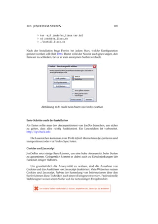 10.3. JONDONYM NUTZEN 189
> tar -xjf jondofox_linux.tar.bz2
> cd jondofox_linux_de
> ./install_linux.sh
Nach der Installation fragt Firefox bei jedem Start, welche Konﬁguration
genutzt werden soll (Bild 10.8). Damit wird der Nutzer auch gezwungen, den
Browser zu schließen, bevor er zum anonymen Surfen wechselt.
Abbildung 10.8: Proﬁl beim Start von Firefox wählen
Erste Schritte nach der Installation
Als Erstes sollte man den Anonymitätstest von JonDos besuchen, um sicher
zu gehen, dass alles richtig funktioniert. Ein Lesezeichen ist vorbereitet.
http://ip-check.info
Die Lesezeichen kann man vom Proﬁl default übernehmen (exportieren und
immportieren) oder via Firefox Sync holen.
Cookies und Javascript
JonDoFox setzt einige Restriktionen, um eine hohe Anonymität beim Surfen
zu garantieren. Gelegentlich kommt es dabei auch zu Einschränkungen der
Funktion einiger Websites.
Um grundsätzlich die Anonymität zu wahren, sind die Annahme von
Cookies und das Ausführen von Javascript deaktiviert. Viele Webseiten nutzen
Cookies und Javascript. Neben der Sammlung von Informationen über den
Surfer können diese Techniken auch sinnvoll eingesetzt werden. Professionelle
Webdesigner weisen einen Surfer auf die notwendigen Freigaben hin:
 