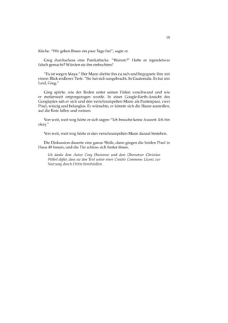 19
Küche. “Wir geben Ihnen ein paar Tage frei”, sagte er.
Greg durchschoss eine Panikattacke. “Warum?” Hatte er irgendetwas
falsch gemacht? Würden sie ihn einbuchten?
“Es ist wegen Maya.” Der Mann drehte ihn zu sich und begegnete ihm mit
einem Blick endloser Tiefe. “Sie hat sich umgebracht. In Guatemala. Es tut mir
Leid, Greg.”
Greg spürte, wie der Boden unter seinen Füßen verschwand und wie
er meilenweit emporgezogen wurde. In einer Google-Earth-Ansicht des
Googleplex sah er sich und den verschrumpelten Mann als Punktepaar, zwei
Pixel, winzig und belanglos. Er wünschte, er könnte sich die Haare ausreißen,
auf die Knie fallen und weinen.
Von weit, weit weg hörte er sich sagen: “Ich brauche keine Auszeit. Ich bin
okay.”
Von weit, weit weg hörte er den verschrumpelten Mann darauf bestehen.
Die Diskussion dauerte eine ganze Weile, dann gingen die beiden Pixel in
Haus 49 hinein, und die Tür schloss sich hinter ihnen.
Ich danke dem Autor Cory Doctorow und dem Übersetzer Christian
Wöhrl dafür, dass sie den Text unter einer Creativ Commons Lizenz zur
Nutzung durch Dritte bereitstellen.
 
