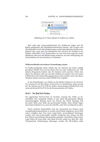 196 KAPITEL 10. ANONYMISIERUNGSDIENSTE
Abbildung 10.13: Neue Identät im TorBrowser wählen
Man sollte dem Anonymitätskonzept des TorBrowser folgen und bei
Bedarf gelegentlich alle Identiﬁkationsmerkmale löschen. Alle Cookies und
alle bekannten EverCookie Markierungen werden beim Beenden des Browsers
gelöscht oder wenn man den Menüpunkt Neue Identität der Zwiebel in der
Toolbar wählt (Bild 10.14). Insbesondere vor und nach dem Login bei einem
Webdienst sollte man alle Markierungen entfernen, um eine Verknüpfung des
Surfverhaltens mit Accountdaten zu verhindern.
TorBrowserBundle mit weiteren Anwendungen nutzen
Im TorBrowserBundle startet Vidalia den Tor Daemon mit einem zufällig
gewählten SOCKS Port und teil diesen Port nur dem TorBrowser mit. Alle
anderen Programme können den Tor Daemon nicht erreichen. Wenn man
diesen Tor Daemon nicht nur mit dem TorBrowser sondern auch mit einem
E-Mail Client oder Instant Messaging Client nutzen möchte, muss man dieses
Verhalten ändern und einen festen SOCKS Port vorgeben.
In den Einstellungen von Vidalia ist die Option Konﬁguriere den Kontroll-
Port automatisch auf dem Reiter Fortgeschritten zu deaktivieren. Dann lauscht
der Tor Daemon am Port 9150 für andere Anwendungen (SOCKS-Port) und
nutzt den Kontroll-Port 9151 für die Kommunikation mit Vidalia.
10.4.3 Tor Bad Exit Nodes
Ein sogenannter Bad-Exit-Node im Tor-Netz versucht den Trafﬁc zu be-
schnüffeln oder zusätzliche Inhalte in eine (nicht SSL-gesicherte) Website
einzuschmuggeln. Bedingt durch das Prinzip des Onion Routings holt
der letzte Node einer Kette die gewünschten Inhalte. Diese Inhalte liegen
dem Node im Klartext vor, wenn sie nicht SSL- oder TLS-verschlüsselt wurden.
Durch einfaches Beschnüffeln wird die Anonymität des Nutzers nicht
zwangsläuﬁg kompromittiert, es werden meist Inhalte mitgelesen, die im Web
schon verfügbar sind. Erst wenn Login-Daten unverschlüsselt übertragen
werden oder man-in-the-middle Angriffe erfolgreich sind, können die Bad
Exit Nodes an persönliche Informationen gelangen. Persönliche Daten, bspw.
Login Daten für einen Mail- oder Bank-Account, sollten nur über SSL- oder
TLS-gesicherte Verbindungen übertragen werden. Bei SSL-Fehlern sollte
 