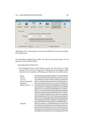 10.4. TOR ONION ROUTER NUTZEN 197
Abbildung 10.14: Automatische Auswahl des SOCKS-Port und des Kontroll-
Port deaktivieren
die Verbindung abgebrochen werden. Das gilt für anonymes Surfen via Tor
genauso, wie im normalen Web.
Einige Beispiele für Bad Exits:
1. Die folgenden Nodes wurde dabei erwischt, den Exit Trafﬁc zu modi-
ﬁzieren und Javascript in abgerufene Websites einzuschmuggeln. Dabei
handelte es sich zumeist um Werbung oder Redirects auf andere Seiten.
apple $232986CD960556CD8053CBEC47C189082B34EF09
CorryL $3163a22dc3849042f2416a785eaeebfeea10cc48
tortila $acc9d3a6f5ffcda67ff96efc579a001339422687
whistlersmother $e413c4ed688de25a4b69edf9be743f88a2d083be
BlueMoon $d51cf2e4e65fd58f2381c53ce3df67795df86fca
TRHCourtney1..10 $F7D6E31D8AF52FA0E7BB330BB5BBA15F30BC8D48
$AA254D3E276178DB8D955AD93602097AD802B986
$F650611B117B575E0CF55B5EFBB065B170CBE0F1
$ECA7112A29A0880392689A4A1B890E8692890E62
$47AB3A1C3A262C3FE8D745BBF95E79D1C7C6DE77
$0F07C4FFE25673EF6C94C1B11E88F138793FEA56
$0FE669B59C602C37D874CF74AFEA42E3AA8B62C6
$E0C518A71F4ED5AEE92E980256CD2FAB4D9EEC59
$77DF35BBCDC2CD7DB17026FB60724A83A5D05827
$BC75DFAC9E807FE9B0A43B8D11F46DB97964AC11
Unnamed $05842ce44d5d12cc9d9598f5583b12537dd7158a
$f36a9830dcf35944b8abb235da29a9bbded541bc
$9ee320d0844b6563bef4ae7f715fe633f5ffdba5
$c59538ea8a4c053b82746a3920aa4f1916865756
$0326d8412f874256536730e15f9bbda54c93738d
 