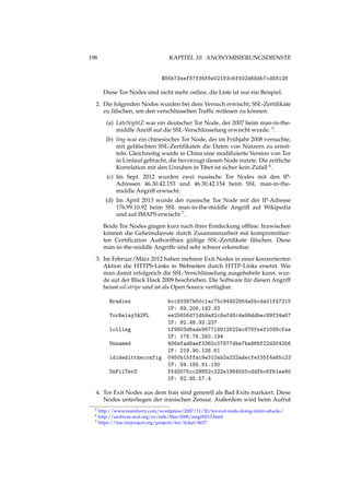 198 KAPITEL 10. ANONYMISIERUNGSDIENSTE
$86b73eef87f3bf6e02193c6f502d68db7cd58128
Diese Tor-Nodes sind nicht mehr online, die Liste ist nur ein Beispiel.
2. Die folgenden Nodes wurden bei dem Versuch erwischt, SSL-Zertiﬁkate
zu fälschen, um den verschlüsselten Trafﬁc mitlesen zu können:
(a) LateNightZ war ein deutscher Tor Node, der 2007 beim man-in-the-
middle Anriff auf die SSL-Verschlüsselung erwischt wurde. 5.
(b) ling war ein chinesischer Tor Node, der im Frühjahr 2008 versuchte,
mit gefälschten SSL-Zertiﬁkaten die Daten von Nutzern zu ermit-
teln. Gleichzeitig wurde in China eine modiﬁzierte Version von Tor
in Umlauf gebracht, die bevorzugt diesen Node nutzte. Die zeitliche
Korrelation mit den Unruhen in Tibet ist sicher kein Zufall 6.
(c) Im Sept. 2012 wurden zwei russische Tor Nodes mit den IP-
Adressen 46.30.42.153 und 46.30.42.154 beim SSL man-in-the-
middle Angriff erwischt.
(d) Im April 2013 wurde der russische Tor Node mit der IP-Adresse
176.99.10.92 beim SSL man-in-the-middle Angriff auf Wikipedia
und auf IMAPS erwischt 7.
Beide Tor Nodes gingen kurz nach ihrer Entdeckung ofﬂine. Inzwischen
können die Geheimdienste durch Zusammenarbeit mit kompromittier-
ten Certiﬁcation Authorithies gültige SSL-Zertiﬁkate fälschen. Diese
man-in-the-middle Angriffe sind sehr schwer erkennbar.
3. Im Februar/März 2012 haben mehrere Exit-Nodes in einer konzertierten
Aktion die HTTPS-Links in Webseiten durch HTTP-Links ersetzt. Wie
man damit erfolgreich die SSL-Verschlüsselung ausgehebeln kann, wur-
de auf der Black Hack 2009 beschrieben. Die Software für diesen Angriff
heisst ssl-stripe und ist als Open Source verfügbar.
Bradiex bcc93397b50c1ac75c94452954a5bcda01f47215
IP: 89.208.192.83
TorRelay3A2FL ee25656d71db9a82c8efd8c4a99ddbec89f24a67
IP: 92.48.93.237
lolling 1f9803d6ade967718912622ac876feef1088cfaa
IP: 178.76.250.194
Unnamed 486efad8aef3360c07877dbe7ba96bf22d304256
IP: 219.90.126.61
ididedittheconfig 0450b15ffac9e310ab2a222adecfef35f4a65c23
IP: 94.185.81.130
UnFilTerD ffd2075cc29852c322e1984555cddfbc6fb1ee80
IP: 82.95.57.4
4. Tor Exit Nodes aus dem Iran sind generell als Bad Exits markiert. Diese
Nodes unterliegen der iranischen Zensur. Außerdem wird beim Aufruf
5 http://www.teamfurry.com/wordpress/2007/11/20/tor-exit-node-doing-mitm-attacks/
6 http://archives.seul.org/or/talk/Mar-2008/msg00213.html
7 https://trac.torproject.org/projects/tor/ticket/8657
 