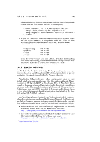 10.4. TOR ONION ROUTER NUTZEN 199
von Webseiten über diese Nodes von der staatlichen Firewall ein unsicht-
barer IFrame aus dem Hidden Internet8 of Iran eingefügt.
<iframe src="http://10.10.34.34" style="width: 100%;
height: 100%" scrolling="no" marginwidth="0"
marginheight="0" frameborder="0" vspace="0" hspace="0">
</iframe>
5. Es gibt seit Jahren eine andauernde Diskussion um die Tor Exit Nodes
aus dem IP-Netz 149.9.0.0/16. Einige Leser haben mich öfters auf diese
Nodes hingewiesen und vermuten, dass die NSA dahinter steckt::
busbyberkeley 149.9.0.60
myrnaloy 149.9.0.59
nixnix 149.9.0.58
jalopy 149.9.0.57
Diese Tor-Server werden von Team CYMRU betrieben. TorProject.org
sieht keine Veranlassung, diesem kommerziellen Privacy-Team zu miss-
trauen und die Nodes zu sperren. Das sind keine Bad Exits.
10.4.4 Tor Good Exit Nodes
Im Abschnitt Tor Bad Exits sind einige Nodes genannt, denen man nicht
trauen sollte. Diese Aufzählung kann nicht vollständig sein. Es ist so gut wie
unmöglich, einen passiv schnüffelnden Tor Node zu erkennen.
Verschiedene Sicherheitsforscher haben nachgewiesen, dass es recht
einfach möglich ist, mit schnüffelnden Exits Informationen über die Nutzer
zu sammeln (D. Egerstad 2007, C. Castelluccia 2010...). Man kann davon
ausgehen, dass es verschiedene Organisationen gibt, die mit unterschiedlichen
Interessen im Tor Netz nach Informationen phishen. Auch SSL-verschlüsselte
Verbindungen sind nicht 100% geschützt. C. Soghoian und S. Stamm haben
in einer wiss. Arbeit gezeigt, dass Geheimdienste wahrscheinlich in der Lage
sind, gültige SSL-Zertiﬁkate zu faken.
Als Verteidigung können Nutzer in der Tor-Konﬁguration Exit Nodes an-
geben, denen sie vertrauen und ausschließlich diese Nodes als Exit-Nodes nut-
zen. Welche Nodes vertrauenswürdig sind, muss jeder Nutzer selbst entschei-
den, wir können nur eine kurze Liste als Anregung zum Nachdenken liefern.
• Torservers.net ist eine vertrauenswürdige Organisation, die mehrere
Exit-Nodes betreibt. Eine Liste der Server ﬁndet man unter:
http://www.privacyfoundation.ch/de/service/server.html.
• Die von der Swiss Privacy Foundation betriebenen Server sammeln keine
Informationen. Eine Liste der Server ﬁndet man unter:
https://www.privacyfoundation.de/service/serveruebersicht.
8 http://arxiv.org/abs/1209.6398
 