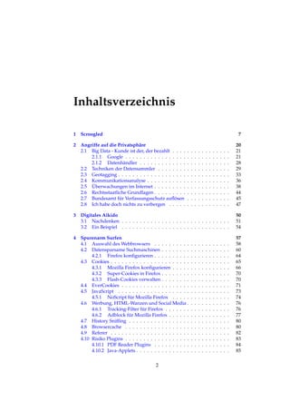 Inhaltsverzeichnis
1 Scroogled 7
2 Angriffe auf die Privatsphäre 20
2.1 Big Data - Kunde ist der, der bezahlt . . . . . . . . . . . . . . . . 21
2.1.1 Google . . . . . . . . . . . . . . . . . . . . . . . . . . . . . 21
2.1.2 Datenhändler . . . . . . . . . . . . . . . . . . . . . . . . . 28
2.2 Techniken der Datensammler . . . . . . . . . . . . . . . . . . . . 29
2.3 Geotagging . . . . . . . . . . . . . . . . . . . . . . . . . . . . . . . 33
2.4 Kommunikationsanalyse . . . . . . . . . . . . . . . . . . . . . . . 36
2.5 Überwachungen im Internet . . . . . . . . . . . . . . . . . . . . . 38
2.6 Rechtsstaatliche Grundlagen . . . . . . . . . . . . . . . . . . . . . 44
2.7 Bundesamt für Verfassungsschutz auﬂösen . . . . . . . . . . . . 45
2.8 Ich habe doch nichts zu verbergen . . . . . . . . . . . . . . . . . 47
3 Digitales Aikido 50
3.1 Nachdenken . . . . . . . . . . . . . . . . . . . . . . . . . . . . . . 51
3.2 Ein Beispiel . . . . . . . . . . . . . . . . . . . . . . . . . . . . . . 54
4 Spurenarm Surfen 57
4.1 Auswahl des Webbrowsers . . . . . . . . . . . . . . . . . . . . . 58
4.2 Datensparsame Suchmaschinen . . . . . . . . . . . . . . . . . . . 60
4.2.1 Firefox konﬁgurieren . . . . . . . . . . . . . . . . . . . . . 64
4.3 Cookies . . . . . . . . . . . . . . . . . . . . . . . . . . . . . . . . . 65
4.3.1 Mozilla Firefox konﬁgurieren . . . . . . . . . . . . . . . . 66
4.3.2 Super-Cookies in Firefox . . . . . . . . . . . . . . . . . . . 70
4.3.3 Flash-Cookies verwalten . . . . . . . . . . . . . . . . . . . 70
4.4 EverCookies . . . . . . . . . . . . . . . . . . . . . . . . . . . . . . 71
4.5 JavaScript . . . . . . . . . . . . . . . . . . . . . . . . . . . . . . . 73
4.5.1 NoScript für Mozilla Firefox . . . . . . . . . . . . . . . . 74
4.6 Werbung, HTML-Wanzen und Social Media . . . . . . . . . . . . 76
4.6.1 Tracking-Filter für Firefox . . . . . . . . . . . . . . . . . . 76
4.6.2 Adblock für Mozilla Firefox . . . . . . . . . . . . . . . . . 77
4.7 History Snifﬁng . . . . . . . . . . . . . . . . . . . . . . . . . . . . 80
4.8 Browsercache . . . . . . . . . . . . . . . . . . . . . . . . . . . . . 80
4.9 Referer . . . . . . . . . . . . . . . . . . . . . . . . . . . . . . . . . 82
4.10 Risiko Plugins . . . . . . . . . . . . . . . . . . . . . . . . . . . . . 83
4.10.1 PDF Reader Plugins . . . . . . . . . . . . . . . . . . . . . 84
4.10.2 Java-Applets . . . . . . . . . . . . . . . . . . . . . . . . . . 85
2
 