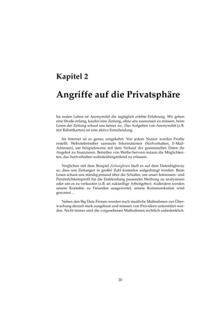 Kapitel 2
Angriffe auf die Privatsphäre
Im realen Leben ist Anonymität die tagtäglich erlebte Erfahrung. Wir gehen
eine Straße enlang, kaufen eine Zeitung, ohne uns ausweisen zu müssen, beim
Lesen der Zeitung schaut uns keiner zu.. Das Aufgeben von Anonymität (z.B.
mit Rabattkarten) ist eine aktive Entscheidung.
Im Internet ist es genau umgekehrt. Von jedem Nutzer werden Proﬁle
erstellt. Websitebetreiber sammeln Informationen (Surfverhalten, E-Mail-
Adressen), um beispielsweise mit dem Verkauf der gesammelten Daten ihr
Angebot zu ﬁnanzieren. Betreiber von Werbe-Servern nutzen die Möglichkei-
ten, das Surfverhalten websiteübergreifend zu erfassen.
Verglichen mit dem Beispiel Zeitunglesen läuft es auf dem Datenhighway
so, dass uns Zeitungen in großer Zahl kostenlos aufgedrängt werden. Beim
Lesen schaut uns ständig jemand über die Schulter, um unser Interessen- und
Persönlichkeitsproﬁl für die Einblendung passender Werbung zu analysieren
oder um es zu verkaufen (z.B. an zukünftige Arbeitgeber). Außerdem werden
unsere Kontakte zu Freunden ausgewertet, unsere Kommunikation wird
gescannt...
Neben den Big Data Firmen werden auch staatliche Maßnahmen zur Über-
wachung derzeit stark ausgebaut und müssen von Providern unterstützt wer-
den. Nicht immer sind die vorgesehenen Maßnahmen rechtlich unbedenklich.
20
 
